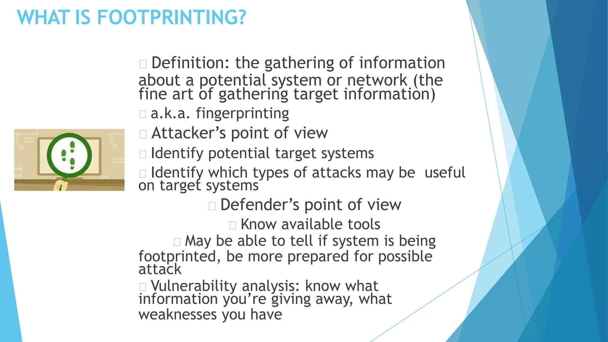WHAT IS FOOTPRINTING?
Definition: the gathering of information
about a potential system or network (the
fine art of gathering target information)
a.k.a. fingerprinting
Attacker’s point of view
Identify potential target systems
Identify which types of attacks may be useful
on target systems
Defender’s point of view
Know available tools
May be able to tell if system is being
footprinted, be more prepared for possible
attack
Vulnerability analysis: know what
information you’re giving away, what
weaknesses you have
 