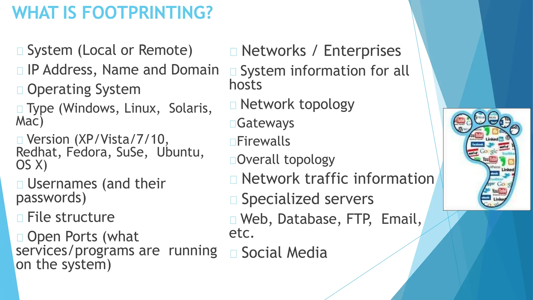 WHAT IS FOOTPRINTING?
System (Local or Remote)
IP Address, Name and Domain
Operating System
Type (Windows, Linux, Solaris,
Mac)
Version (XP/Vista/7/10,
Redhat, Fedora, SuSe, Ubuntu,
OS X)
Usernames (and their
passwords)
File structure
Open Ports (what
services/programs are running
on the system)
Networks / Enterprises
System information for all
hosts
Network topology
Gateways
Firewalls
Overall topology
Network traffic information
Specialized servers
Web, Database, FTP, Email,
etc.
Social Media
 