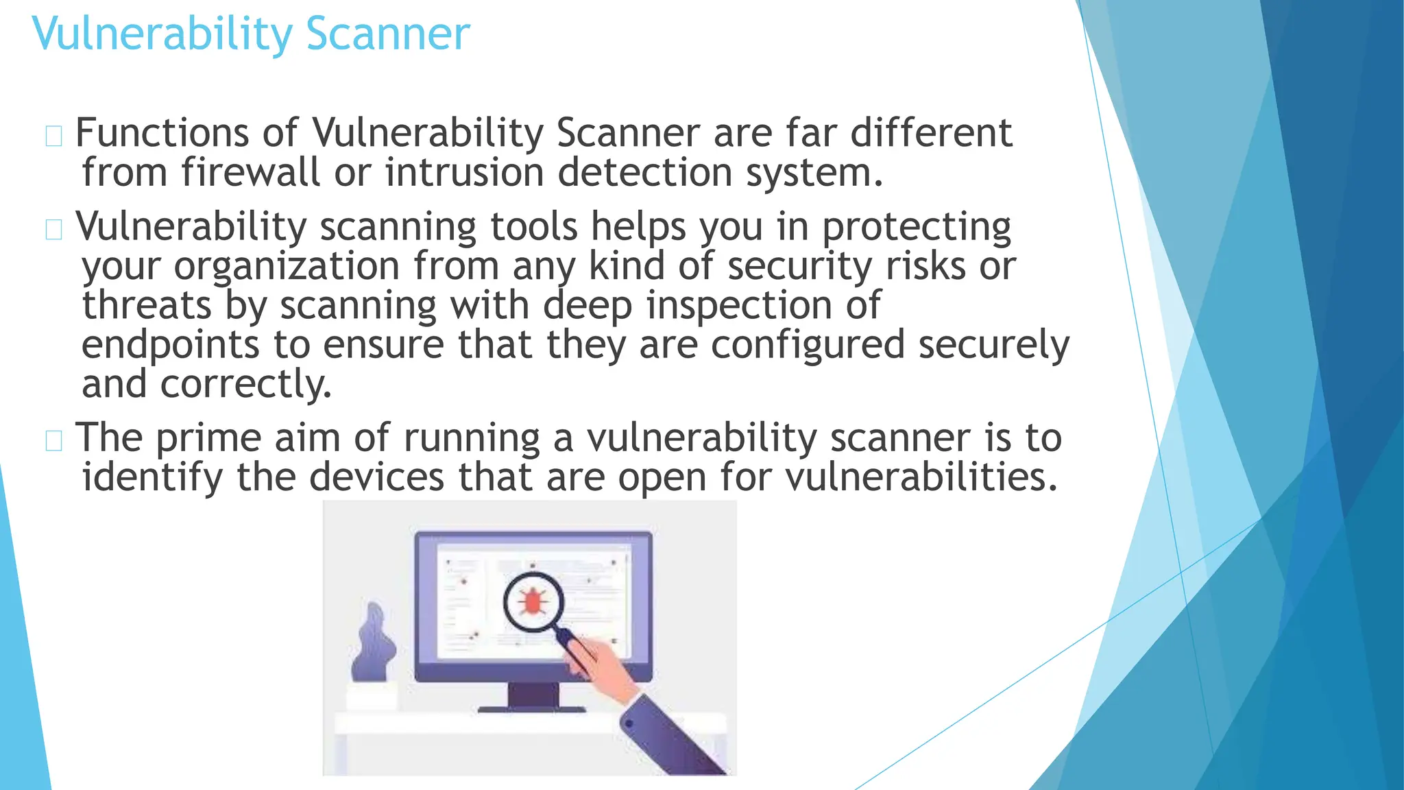 Vulnerability Scanner
Functions of Vulnerability Scanner are far different
from firewall or intrusion detection system.
Vulnerability scanning tools helps you in protecting
your organization from any kind of security risks or
threats by scanning with deep inspection of
endpoints to ensure that they are configured securely
and correctly.
The prime aim of running a vulnerability scanner is to
identify the devices that are open for vulnerabilities.
 