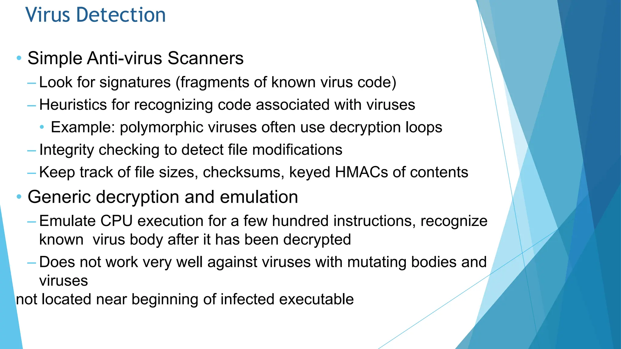 Virus Detection
• Simple Anti-virus Scanners
– Look for signatures (fragments of known virus code)
– Heuristics for recognizing code associated with viruses
• Example: polymorphic viruses often use decryption loops
– Integrity checking to detect file modifications
– Keep track of file sizes, checksums, keyed HMACs of contents
• Generic decryption and emulation
– Emulate CPU execution for a few hundred instructions, recognize
known virus body after it has been decrypted
– Does not work very well against viruses with mutating bodies and
viruses
not located near beginning of infected executable
 