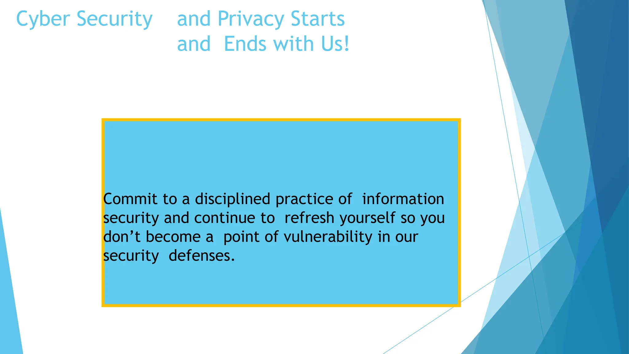 Cyber Security and Privacy Starts
and Ends with Us!
Security Tips
Commit to a disciplined practice of information
security and continue to refresh yourself so you
don’t become a point of vulnerability in our
security defenses.
 