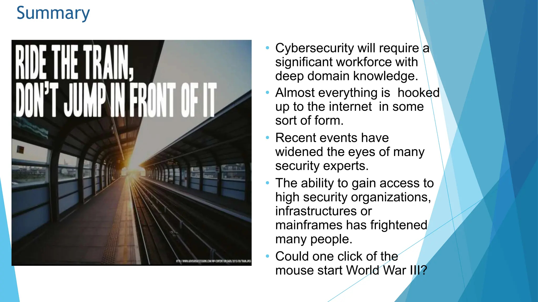 Summary
• Cybersecurity will require a
significant workforce with
deep domain knowledge.
• Almost everything is hooked
up to the internet in some
sort of form.
• Recent events have
widened the eyes of many
security experts.
• The ability to gain access to
high security organizations,
infrastructures or
mainframes has frightened
many people.
• Could one click of the
mouse start World War III?
 