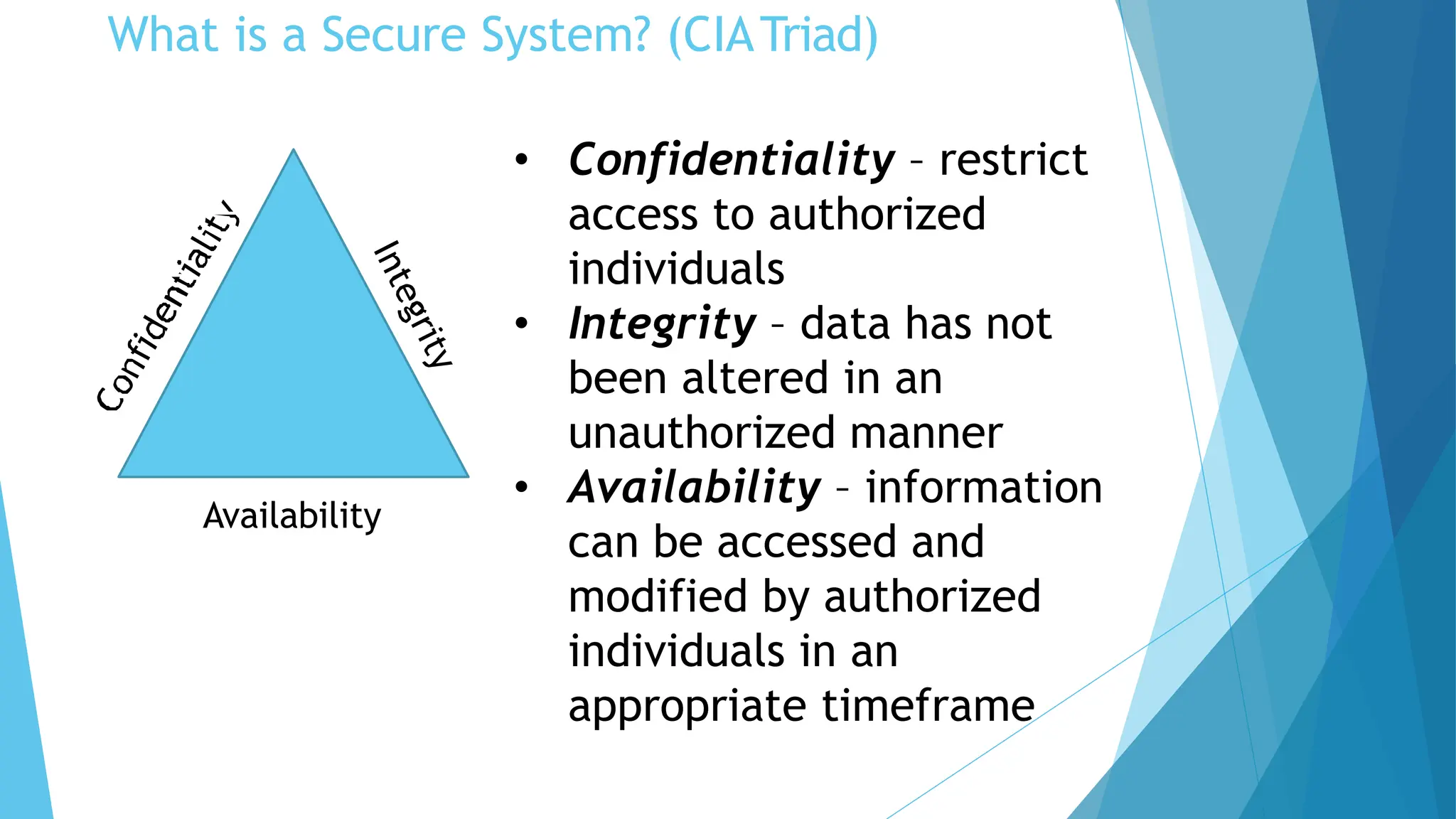 What is a Secure System? (CIATriad)
Availability
• Confidentiality – restrict
access to authorized
individuals
• Integrity – data has not
been altered in an
unauthorized manner
• Availability – information
can be accessed and
modified by authorized
individuals in an
appropriate timeframe
 
