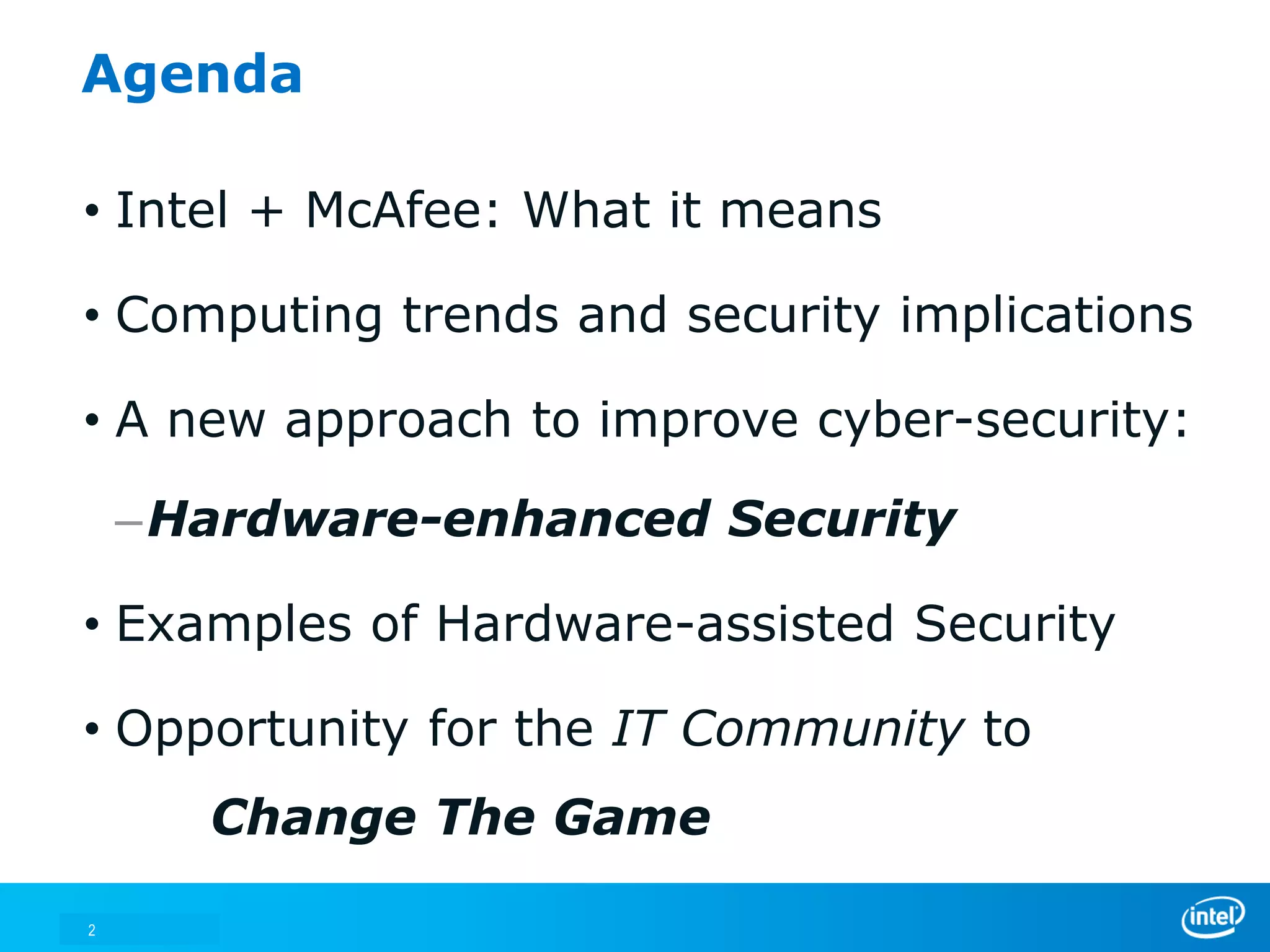 Agenda

• Intel + McAfee: What it means

• Computing trends and security implications

• A new approach to improve cyber-security:

    –Hardware-enhanced Security

• Examples of Hardware-assisted Security

• Opportunity for the IT Community to
       Change The Game

2
 