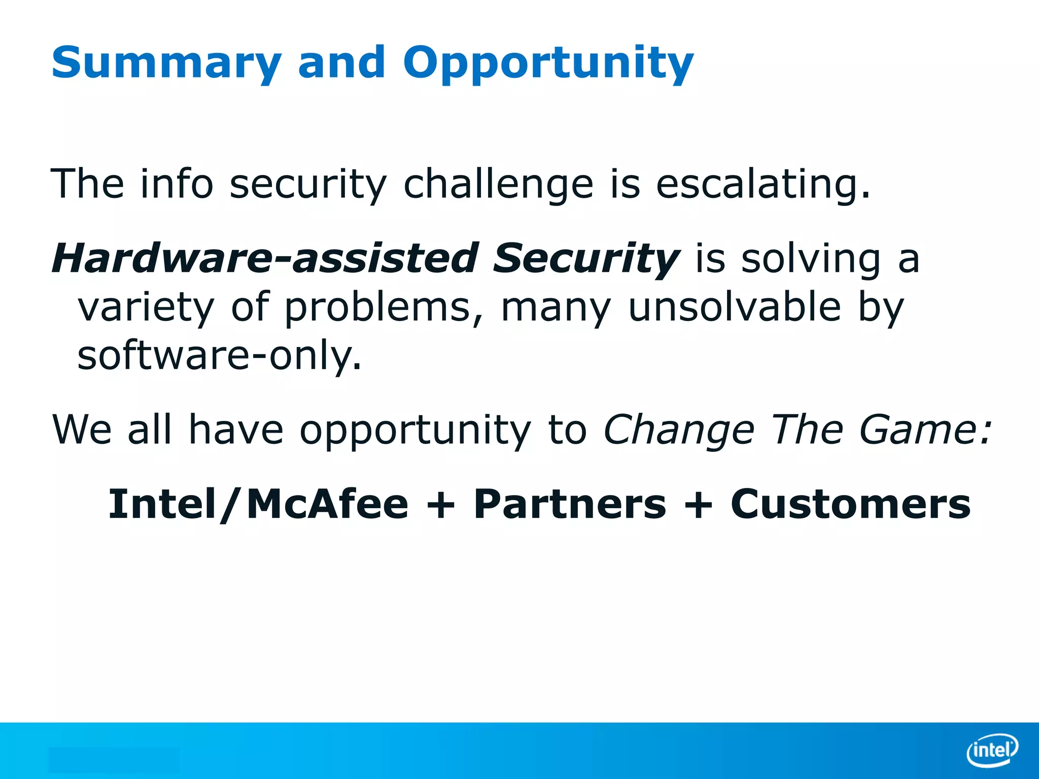 Summary and Opportunity

The info security challenge is escalating.
Hardware-assisted Security is solving a
 variety of problems, many unsolvable by
 software-only.
We all have opportunity to Change The Game:
  Intel/McAfee + Partners + Customers
 