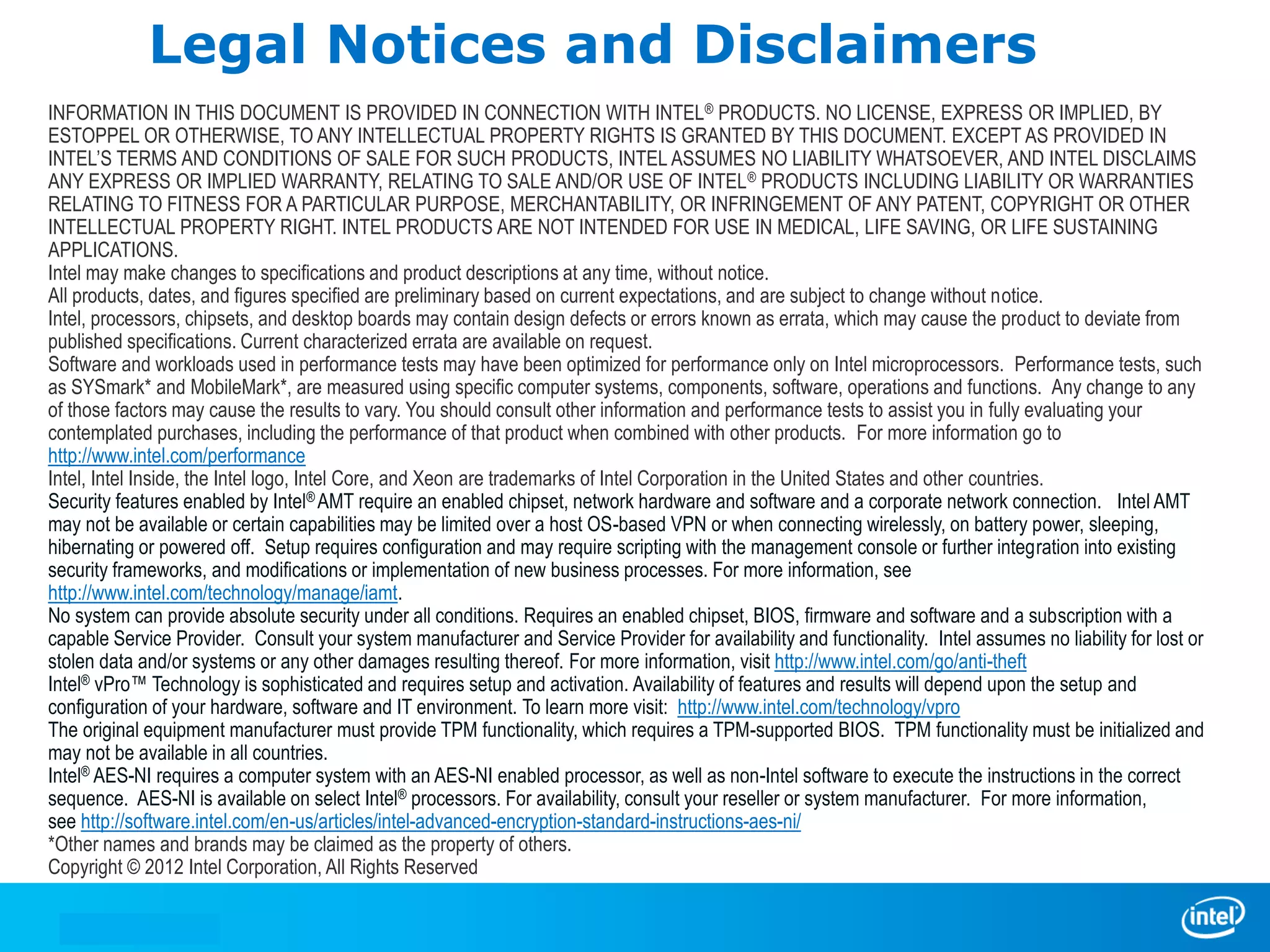 Legal Notices and Disclaimers
INFORMATION IN THIS DOCUMENT IS PROVIDED IN CONNECTION WITH INTEL® PRODUCTS. NO LICENSE, EXPRESS OR IMPLIED, BY
ESTOPPEL OR OTHERWISE, TO ANY INTELLECTUAL PROPERTY RIGHTS IS GRANTED BY THIS DOCUMENT. EXCEPT AS PROVIDED IN
INTEL’S TERMS AND CONDITIONS OF SALE FOR SUCH PRODUCTS, INTEL ASSUMES NO LIABILITY WHATSOEVER, AND INTEL DISCLAIMS
ANY EXPRESS OR IMPLIED WARRANTY, RELATING TO SALE AND/OR USE OF INTEL ® PRODUCTS INCLUDING LIABILITY OR WARRANTIES
RELATING TO FITNESS FOR A PARTICULAR PURPOSE, MERCHANTABILITY, OR INFRINGEMENT OF ANY PATENT, COPYRIGHT OR OTHER
INTELLECTUAL PROPERTY RIGHT. INTEL PRODUCTS ARE NOT INTENDED FOR USE IN MEDICAL, LIFE SAVING, OR LIFE SUSTAINING
APPLICATIONS.
Intel may make changes to specifications and product descriptions at any time, without notice.
All products, dates, and figures specified are preliminary based on current expectations, and are subject to change without notice.
Intel, processors, chipsets, and desktop boards may contain design defects or errors known as errata, which may cause the product to deviate from
published specifications. Current characterized errata are available on request.
Software and workloads used in performance tests may have been optimized for performance only on Intel microprocessors. Performance tests, such
as SYSmark* and MobileMark*, are measured using specific computer systems, components, software, operations and functions. Any change to any
of those factors may cause the results to vary. You should consult other information and performance tests to assist you in fully evaluating your
contemplated purchases, including the performance of that product when combined with other products. For more information go to
http://www.intel.com/performance
Intel, Intel Inside, the Intel logo, Intel Core, and Xeon are trademarks of Intel Corporation in the United States and other countries.
Security features enabled by Intel® AMT require an enabled chipset, network hardware and software and a corporate network connection. Intel AMT
may not be available or certain capabilities may be limited over a host OS-based VPN or when connecting wirelessly, on battery power, sleeping,
hibernating or powered off. Setup requires configuration and may require scripting with the management console or further integration into existing
security frameworks, and modifications or implementation of new business processes. For more information, see
http://www.intel.com/technology/manage/iamt.
No system can provide absolute security under all conditions. Requires an enabled chipset, BIOS, firmware and software and a subscription with a
capable Service Provider. Consult your system manufacturer and Service Provider for availability and functionality. Intel assumes no liability for lost or
stolen data and/or systems or any other damages resulting thereof. For more information, visit http://www.intel.com/go/anti-theft
Intel® vPro™ Technology is sophisticated and requires setup and activation. Availability of features and results will depend upon the setup and
configuration of your hardware, software and IT environment. To learn more visit: http://www.intel.com/technology/vpro
The original equipment manufacturer must provide TPM functionality, which requires a TPM-supported BIOS. TPM functionality must be initialized and
may not be available in all countries.
Intel® AES-NI requires a computer system with an AES-NI enabled processor, as well as non-Intel software to execute the instructions in the correct
sequence. AES-NI is available on select Intel® processors. For availability, consult your reseller or system manufacturer. For more information,
see http://software.intel.com/en-us/articles/intel-advanced-encryption-standard-instructions-aes-ni/
*Other names and brands may be claimed as the property of others.
Copyright © 2012 Intel Corporation, All Rights Reserved
 