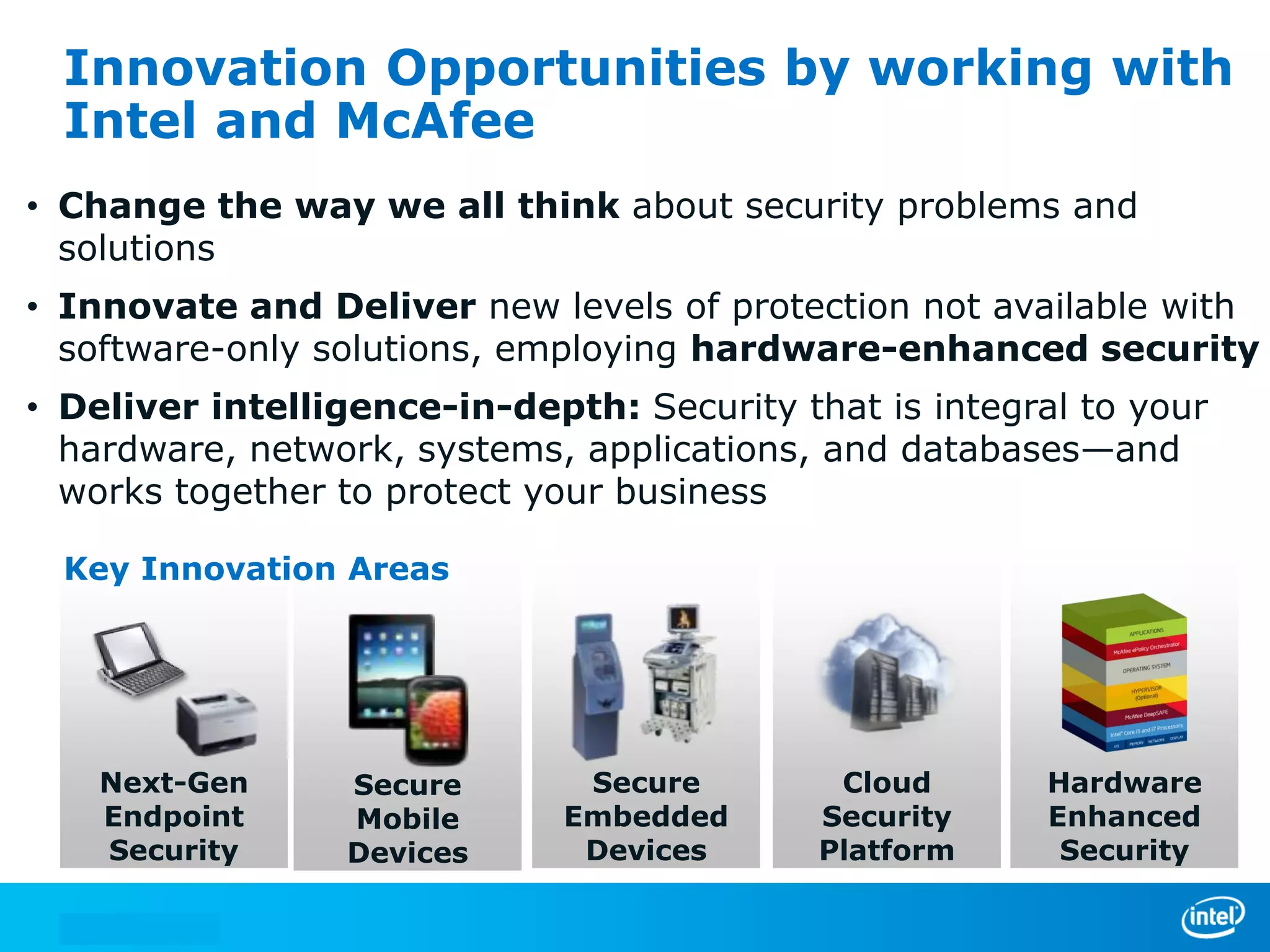 Innovation Opportunities by working with
  Intel and McAfee
• Change the way we all think about security problems and
  solutions
• Innovate and Deliver new levels of protection not available with
  software-only solutions, employing hardware-enhanced security
• Deliver intelligence-in-depth: Security that is integral to your
  hardware, network, systems, applications, and databases—and
  works together to protect your business

  Key Innovation Areas




    Next-Gen     Secure        Secure        Cloud       Hardware
    Endpoint     Mobile       Embedded      Security     Enhanced
    Security     Devices       Devices      Platform      Security
 