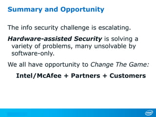 Summary and Opportunity

The info security challenge is escalating.
Hardware-assisted Security is solving a
 variety of problems, many unsolvable by
 software-only.
We all have opportunity to Change The Game:
  Intel/McAfee + Partners + Customers
 