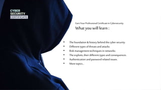 EarnYourProfessionalCertificatein Cybersecurity.
What you will learn :
• The foundation & history behind the cyber security.
• Different types ofthreats and attacks.
• Risk management techniques in networks.
• The exploits, their different types andconsequences.
• Authentication andpassword related issues.
• Moretopics…
 