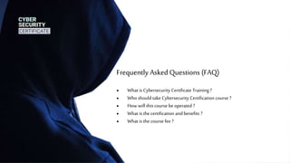 Frequently Asked Questions (FAQ)
• What is Cybersecurity Certificate Training?
• Who should take Cybersecurity Certification course ?
• How will this course be operated ?
• What is the certification andbenefits ?
• What is the course fee ?
 