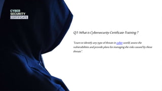Q1:WhatisCybersecurityCertificateTraining?
“Learntoidentify anytypeofthreatsin cyber world,assess the
vulnerabilities andprovideplansformanagingtheriskscaused bythese
threats”.
 