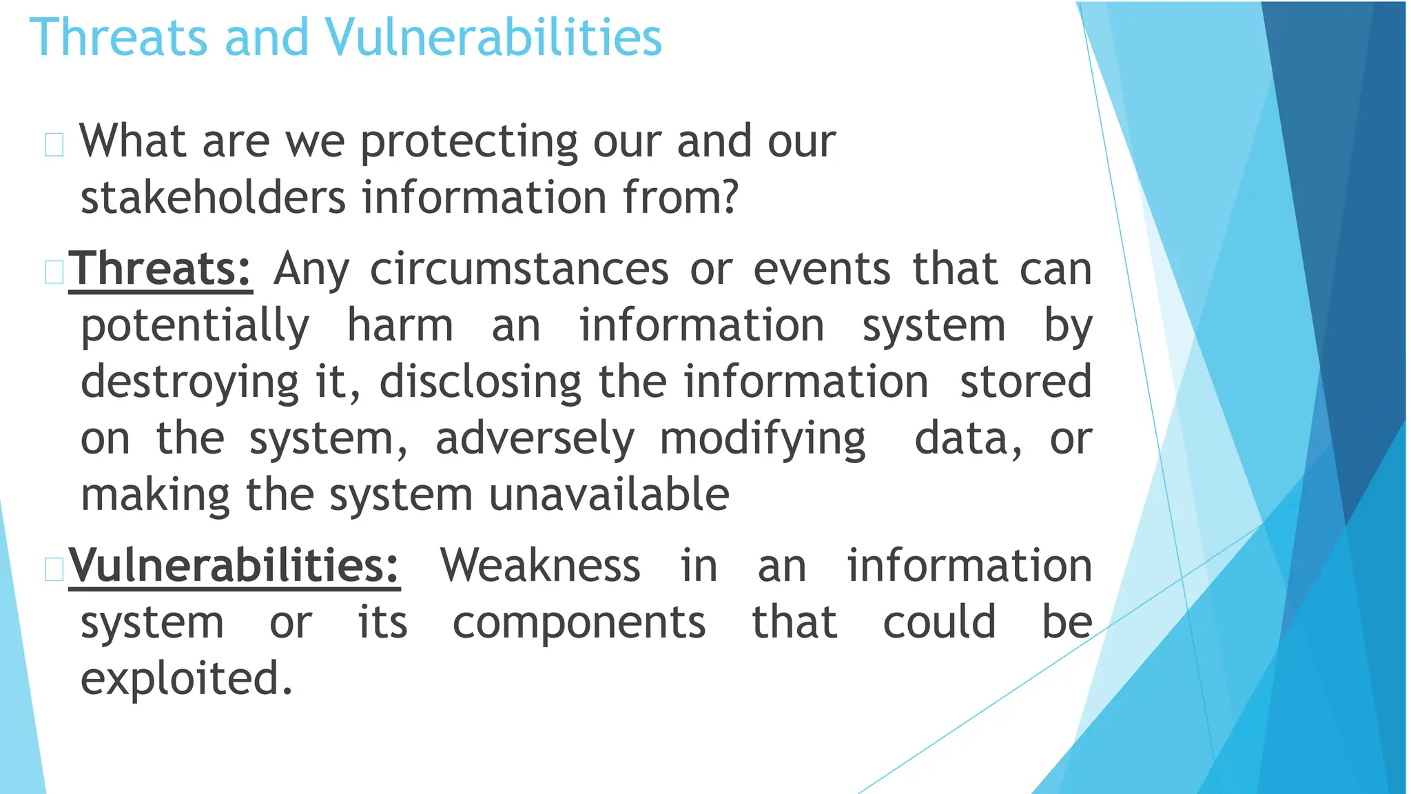 Threats and Vulnerabilities
What are we protecting our and our
stakeholders information from?
Threats: Any circumstances or events that can
potentially harm an information system by
destroying it, disclosing the information stored
on the system, adversely modifying data, or
making the system unavailable
Vulnerabilities: Weakness in an information
system or its components that could be
exploited.
 