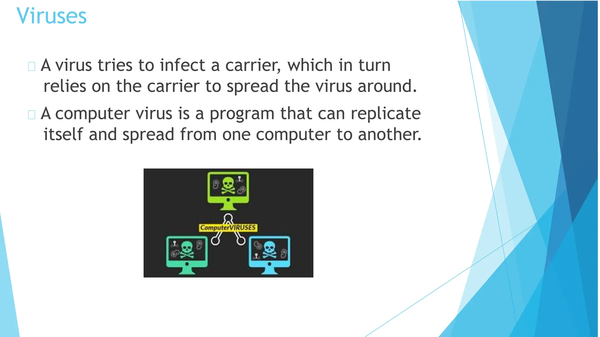 A virus tries to infect a carrier, which in turn
relies on the carrier to spread the virus around.
A computer virus is a program that can replicate
itself and spread from one computer to another.
Viruses
 