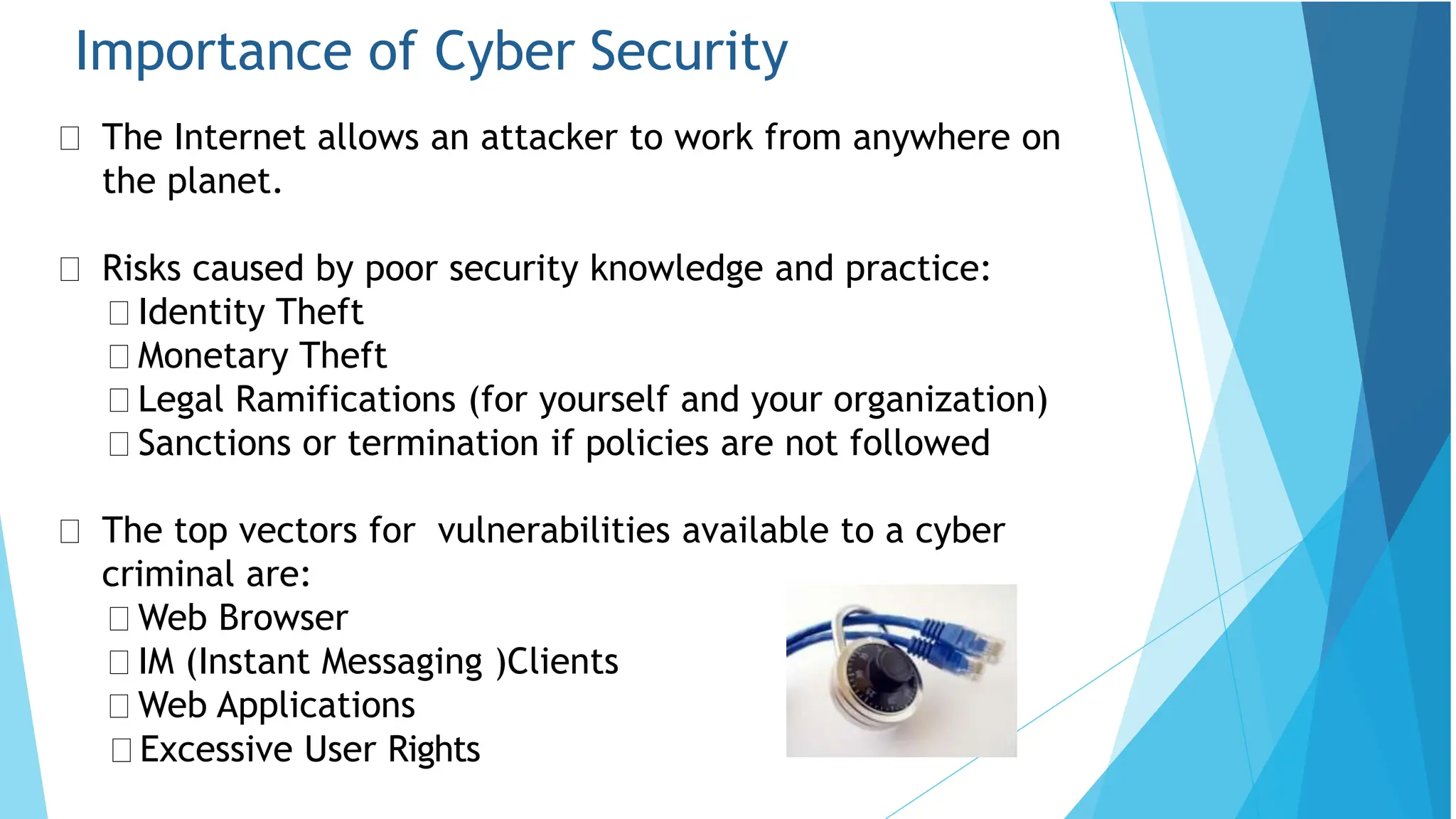 Importance of Cyber Security
The Internet allows an attacker to work from anywhere on
the planet.
Risks caused by poor security knowledge and practice:
Identity Theft
Monetary Theft
Legal Ramifications (for yourself and your organization)
Sanctions or termination if policies are not followed
The top vectors for vulnerabilities available to a cyber
criminal are:
Web Browser
IM (Instant Messaging )Clients
Web Applications
Excessive User Rights
 