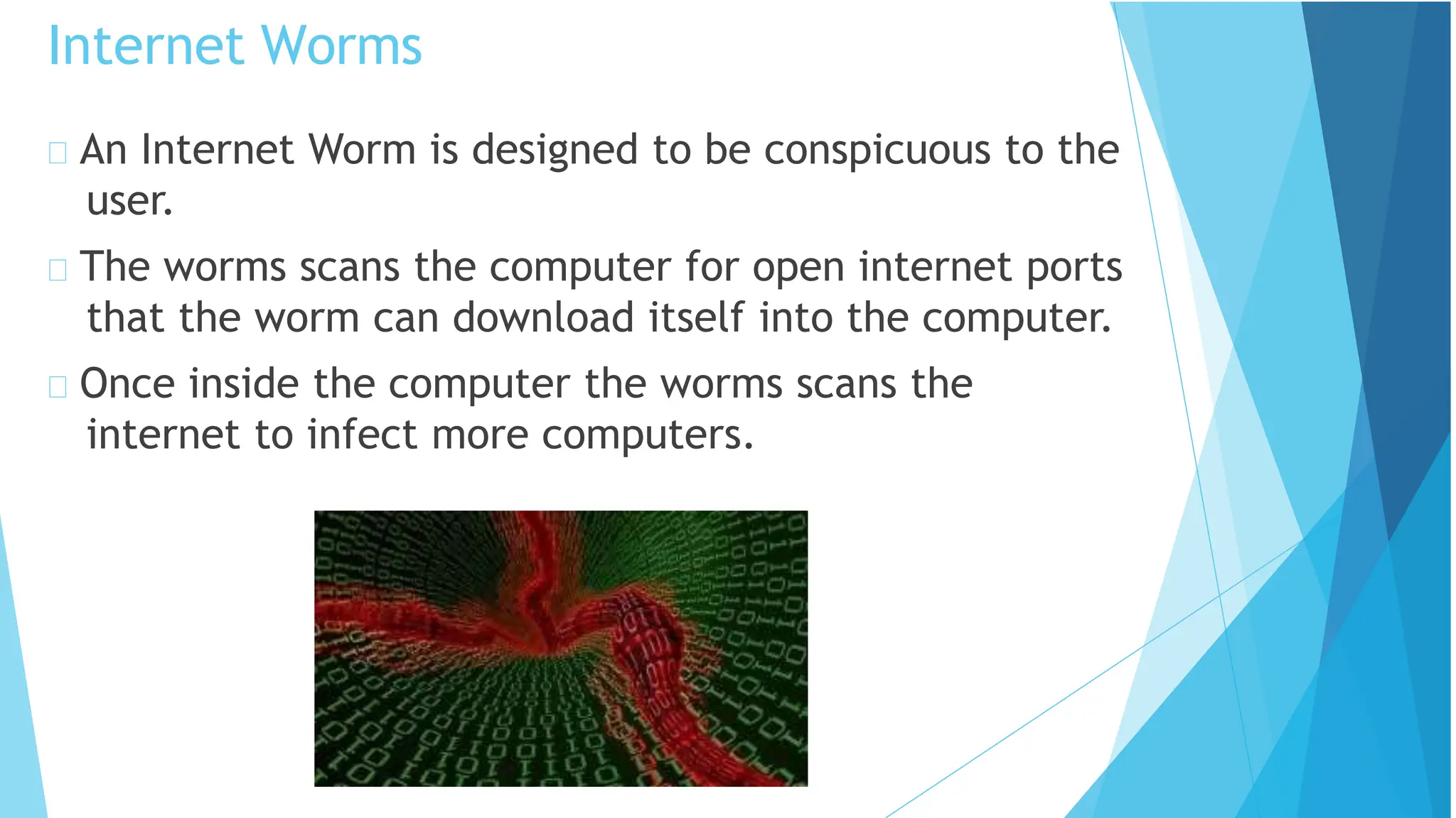An Internet Worm is designed to be conspicuous to the
user.
The worms scans the computer for open internet ports
that the worm can download itself into the computer.
Once inside the computer the worms scans the
internet to infect more computers.
Internet Worms
 