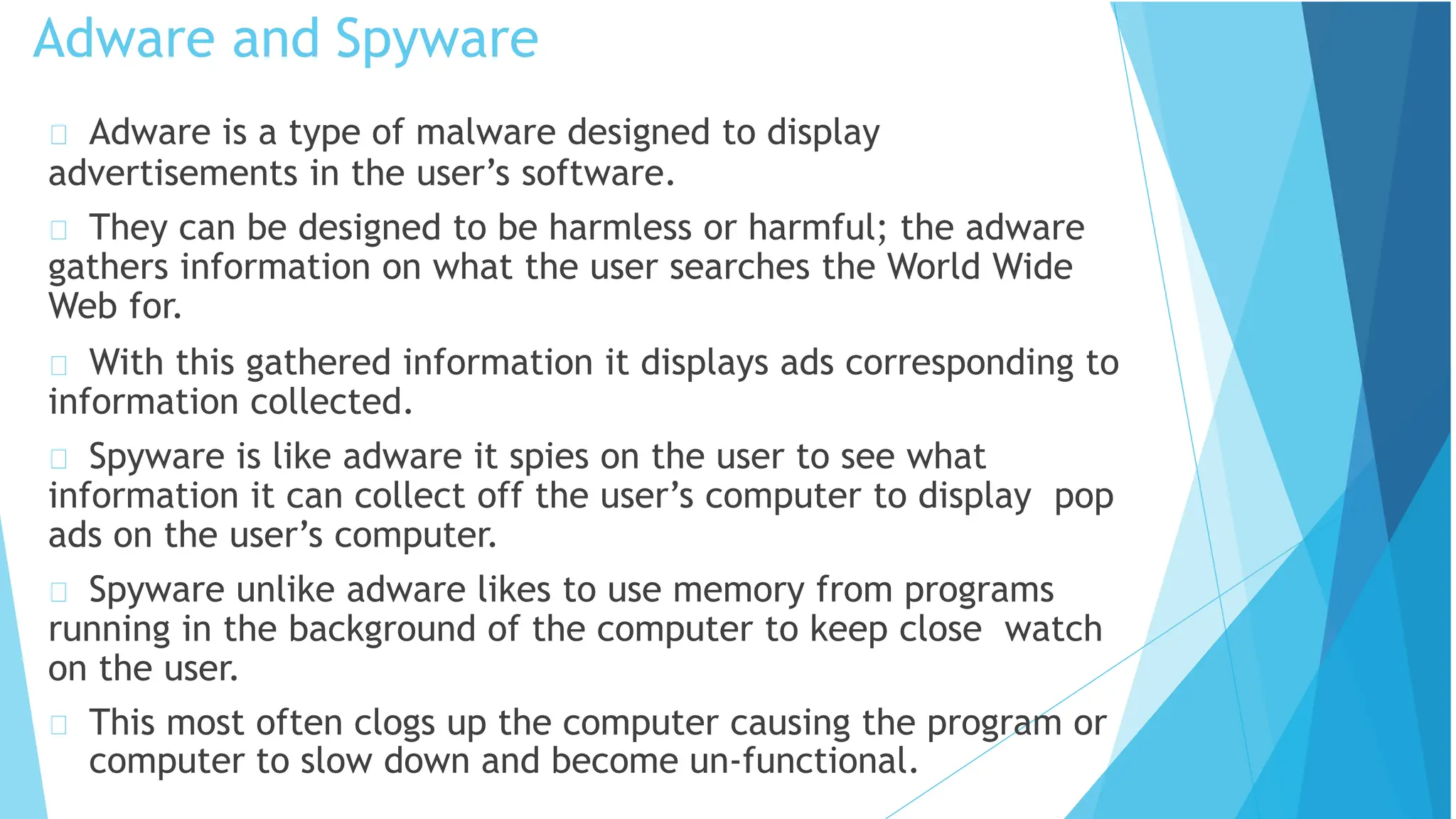 Adware is a type of malware designed to display
advertisements in the user’s software.
They can be designed to be harmless or harmful; the adware
gathers information on what the user searches the World Wide
Web for.
With this gathered information it displays ads corresponding to
information collected.
Spyware is like adware it spies on the user to see what
information it can collect off the user’s computer to display pop
ads on the user’s computer.
Spyware unlike adware likes to use memory from programs
running in the background of the computer to keep close watch
on the user.
This most often clogs up the computer causing the program or
computer to slow down and become un-functional.
Adware and Spyware
 