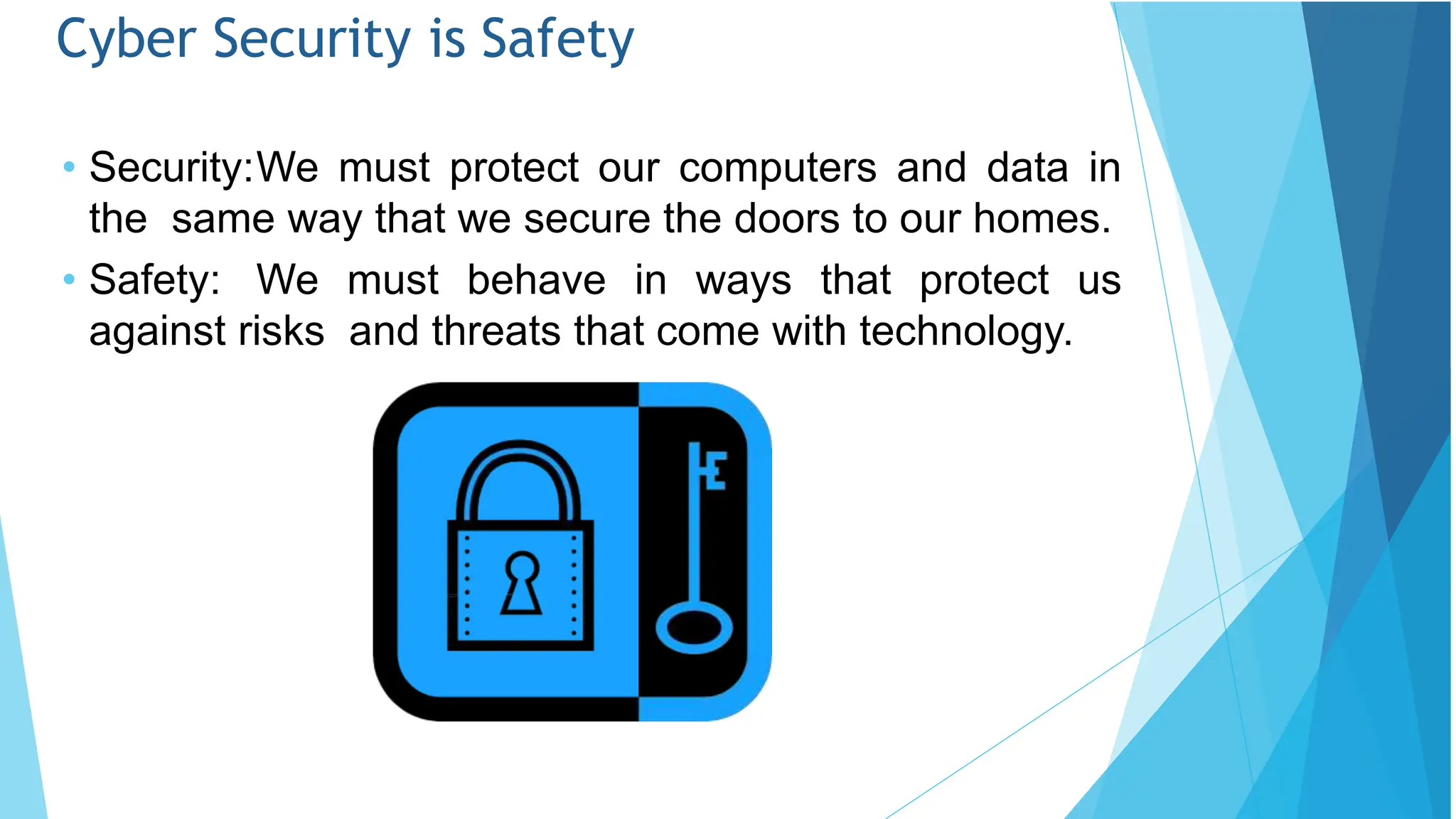Cyber Security is Safety
• Security:We must protect our computers and data in
the same way that we secure the doors to our homes.
• Safety: We must behave in ways that protect us
against risks and threats that come with technology.
 