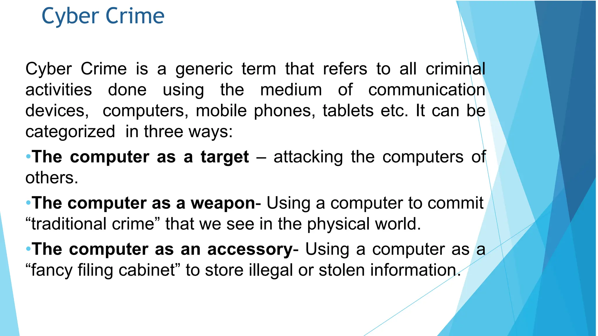 Cyber Crime
Cyber Crime is a generic term that refers to all criminal
activities done using the medium of communication
devices, computers, mobile phones, tablets etc. It can be
categorized in three ways:
•The computer as a target – attacking the computers of
others.
•The computer as a weapon- Using a computer to commit
“traditional crime” that we see in the physical world.
•The computer as an accessory- Using a computer as a
“fancy filing cabinet” to store illegal or stolen information.
 