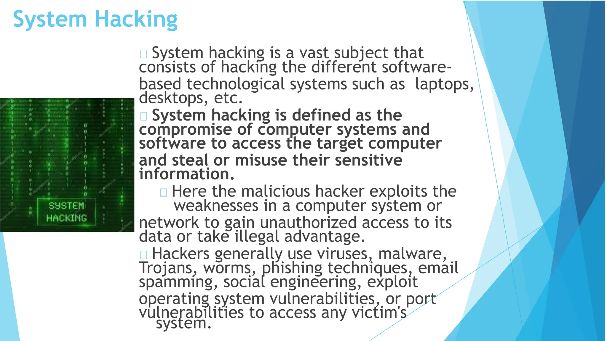 System Hacking
system.
System hacking is a vast subject that
consists of hacking the different software-
based technological systems such as laptops,
desktops, etc.
System hacking is defined as the
compromise of computer systems and
software to access the target computer
and steal or misuse their sensitive
information.
Here the malicious hacker exploits the
weaknesses in a computer system or
network to gain unauthorized access to its
data or take illegal advantage.
Hackers generally use viruses, malware,
Trojans, worms, phishing techniques, email
spamming, social engineering, exploit
operating system vulnerabilities, or port
vulnerabilities to access any victim's
 