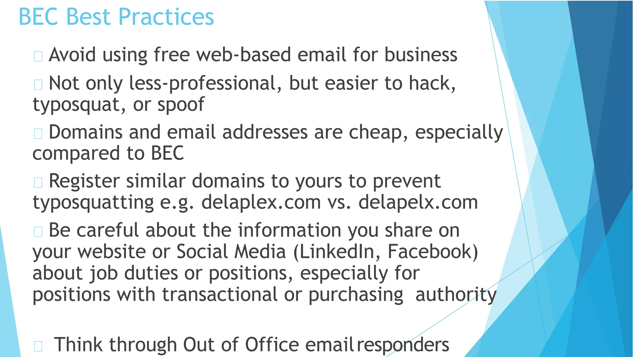 BEC Best Practices
Think through Out of Office emailresponders
Avoid using free web-based email for business
Not only less-professional, but easier to hack,
typosquat, or spoof
Domains and email addresses are cheap, especially
compared to BEC
Register similar domains to yours to prevent
typosquatting e.g. delaplex.com vs. delapelx.com
Be careful about the information you share on
your website or Social Media (LinkedIn, Facebook)
about job duties or positions, especially for
positions with transactional or purchasing authority
 