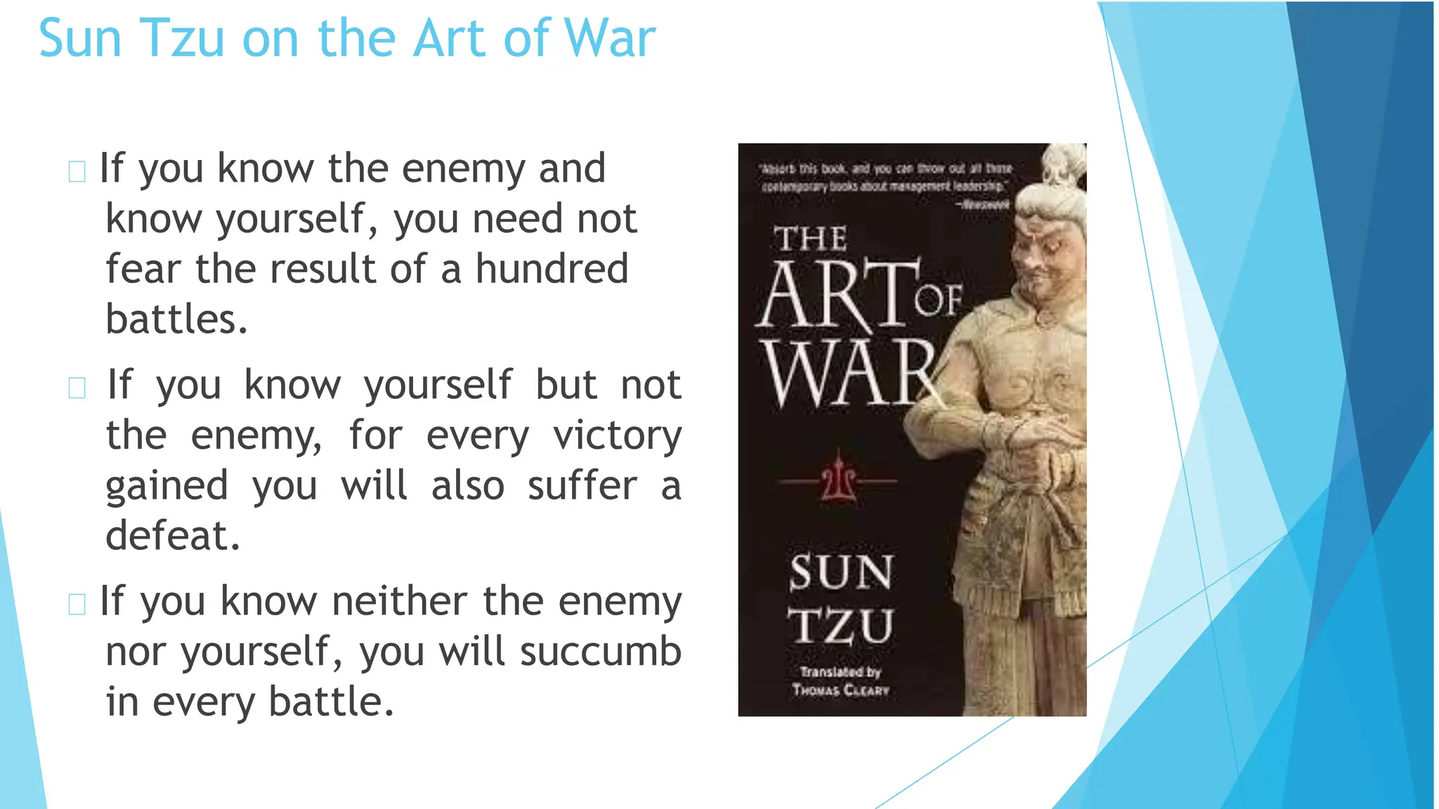Sun Tzu on the Art of War
If you know the enemy and
know yourself, you need not
fear the result of a hundred
battles.
If you know yourself but not
the enemy, for every victory
gained you will also suffer a
defeat.
If you know neither the enemy
nor yourself, you will succumb
in every battle.
 