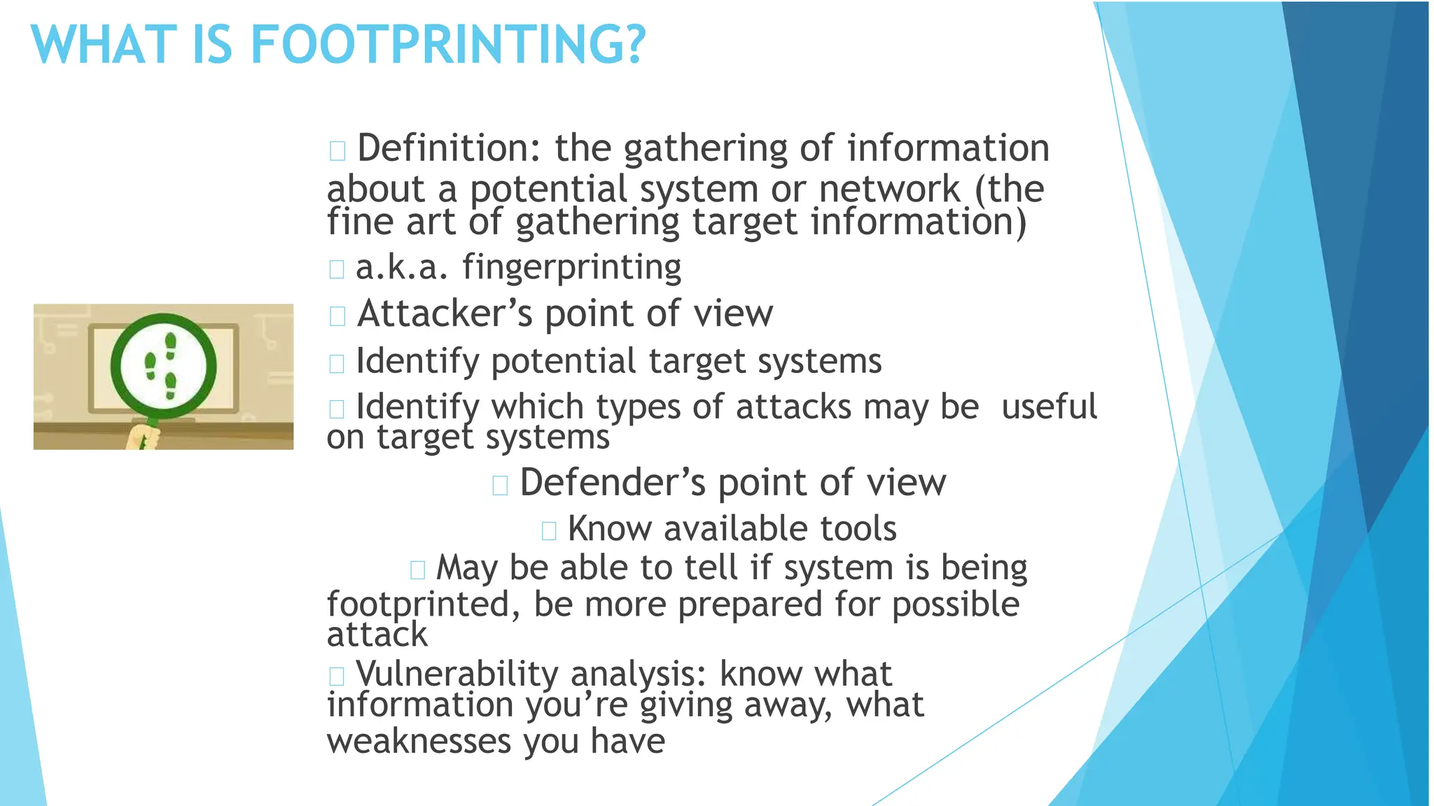 WHAT IS FOOTPRINTING?
Definition: the gathering of information
about a potential system or network (the
fine art of gathering target information)
a.k.a. fingerprinting
Attacker’s point of view
Identify potential target systems
Identify which types of attacks may be useful
on target systems
Defender’s point of view
Know available tools
May be able to tell if system is being
footprinted, be more prepared for possible
attack
Vulnerability analysis: know what
information you’re giving away, what
weaknesses you have
 