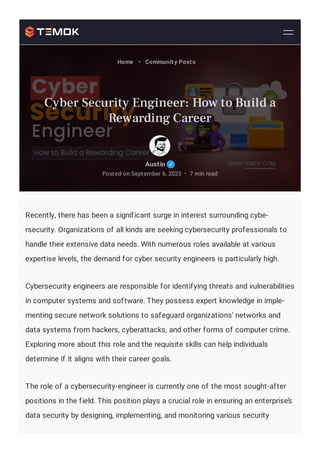 Recently, there has been a significant surge in interest surrounding cybe-
rsecurity. Organizations of all kinds are seeking cybersecurity professionals to
handle their extensive data needs. With numerous roles available at various
expertise levels, the demand for cyber security engineers is particularly high.
Cybersecurity engineers are responsible for identifying threats and vulnerabilities
in computer systems and software. They possess expert knowledge in imple-
menting secure network solutions to safeguard organizations’ networks and
data systems from hackers, cyberattacks, and other forms of computer crime.
Exploring more about this role and the requisite skills can help individuals
determine if it aligns with their career goals.
The role of a cybersecurity-engineer is currently one of the most sought-after
positions in the field. This position plays a crucial role in ensuring an enterprise’s
data security by designing, implementing, and monitoring various security
Austin
Posted on September 6, 2023 7 min read
•
Home • Community Posts
Cyber Security Engineer: How to Build a
Rewarding Career
 