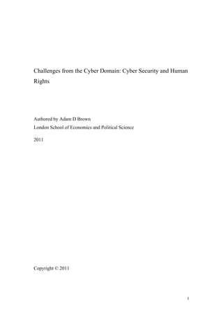 Challenges from the Cyber Domain: Cyber Security and Human
Rights




Authored by Adam D Brown
London School of Economics and Political Science

2011




Copyright © 2011




                                                         1
 