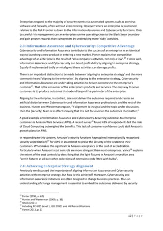 10 | P a g e
Enterprises respond to the majority of security events via automated systems such as antivirus
software and firewalls, often without even noticing. However where an enterprise is positioned
relative to the Risk Frontier is down to the Information Assurance and Cybersecurity functions. Only
by careful risk management can an enterprise survive operating close to the Black Swan boundary
and gain greater rewards than competitors by undertaking more ‘risky’ activities.
2.3: Information Assurance and Cybersecurity: Competitive Advantage
Cybersecurity and Information Assurance contribute to the success of an enterprise in an identical
way to launching a new product or entering a new market. Porter explains that competitive
advantage of an enterprise is the result of “all a company’s activities, not only a few”.24
If done well,
Information Assurance and Cybersecurity can boost profitability by aligning to enterprise strategy.
Equally if implemented badly or misaligned these activities can damage profits.
There is an important distinction to be made between ‘aligning to enterprise strategy’ and the more
commonly heard ‘aligning to the enterprise’. By aligning to the enterprise strategy, Cybersecurity
and Information Assurance are undertaking activities to deliver outcomes to the enterprise’s
customer25
. That is the consumer of the enterprise’s products and services. The only way to serve
customers is to produce outcomes that extend beyond the perimeter of the enterprise.
Aligning to the enterprise, in contrast, does not deliver the outcomes required and creates an
artificial divide between Cybersecurity and Information Assurance professionals and the rest of the
business. Hunter and Westerman explain, “if alignment is the goal and the topic under discussion,
then the [security] team is in effect showing that it is not focussed on the outcomes that matter.”
A good example of Information Assurance and Cybersecurity delivering outcomes to enterprise
customers is Amazon Web Services (AWS). A recent survey26
found 43% of respondents felt the risks
of Cloud Computing outweighed the benefits. This lack of consumer confidence could stall Amazon’s
growth plans for AWS.
In responding to this concern, Amazon’s security functions have gained internationally recognised
security accreditations27
for AWS in an attempt to prove the security of the system to their
customers. What makes this significant is Amazon acceptance of the cost of accreditation.
Particularly when Amazon’s cost controls are more stringent than most enterprises. Vance28
explains
the extent of the cost controls by describing that the light fixtures in Amazon’s reception area
“aren’t fixtures at all but rather collections of extension cords fitted with bulbs”.
2.4: Achieving Enterprise Strategy Alignment
Previously we discussed the importance of aligning Information Assurance and Cybersecurity
activities with enterprise strategy. But how is this achieved? Moreover, Cybersecurity and
Information Assurance initiatives are often designed to change business practices. Thus an
understanding of change management is essential to embed the outcomes delivered by security
24
Porter (1996, p. 62)
25
Hunter and Westerman (2009, p. 36)
26
ISACA (2011)
27
Including PCI-DSS Level 1, ISO 27001 and HIPAA certifications
28
Vance (2011, p. 1)
 