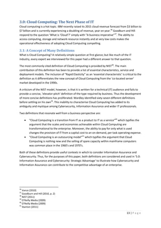 13 | P a g e
3.0: Cloud Computing: The Next Phase of IT
Cloud computing is a hot topic. IBM recently raised its 2015 cloud revenue forecast from $3 billion to
$7 billion and is currently experiencing a doubling of revenue, year on year.36
Goodburn and Hill
respond to the question ‘What is ‘Cloud’?’ simply with “A business imperative”37
. The ability to
access computing, storage and network resource instantly and at very low costs makes the
operational effectiveness of adopting Cloud Computing compelling.
3.1: A Concept of Many Definitions
What is Cloud Computing? A relatively simple question at first glance; but like much of the IT
industry, every expert we interviewed for this paper had a different answer to that question.
The most commonly cited definition of Cloud Computing is provided by NIST38
. The main
contribution of this definition has been to provide a list of essential characteristics, service and
deployment models. The inclusion of “Rapid Elasticity” as an ‘essential characteristic’ is critical to the
definition as it differentiates the new concept of Cloud Computing from the ‘co-located server’
market developed in the 1990s.
A criticism of the NIST model, however, is that it is written for a technical (IT) audience and fails to
provide a concise, ‘elevator-pitch’ definition of the type required by business. Thus the development
of more concise definitions has proliferated. Wardley identified sixty-seven different definitions
before settling on his own39
. This inability to characterise Cloud Computing has added to its
ambiguity and mystique among Cybersecurity, Information Assurance and wider IT professionals.
Two definitions that resonate well from a business perspective are:
• “Cloud Computing is a transition from IT as a product to IT as a service”40
which typifies the
argument that the scales and economies achievable within Cloud Computing are
transformational to the enterprise. Moreover, the ability to pay for only what is used
changes the provision of IT from a capital cost to an on-demand, per task operating expense.
• “Cloud Computing is an outsourcing model”41
which typifies the argument that Cloud
Computing is nothing new and the selling of spare capacity within mainframe computers
was common place in the 1960’s and 1970’s.
Both of these definitions provide useful contexts in which to consider Information Assurance and
Cybersecurity. Thus, for the purposes of this paper, both definitions are considered and used in ‘5.0:
Information Assurance and Cybersecurity: Strategic Advantage’ to illustrate how Cybersecurity and
Information Assurance can contribute to the competitive advantage of an enterprise.
36
Vance (2010)
37
Goodburn and Hill (2010, p. 2)
38
NIST (2011)
39
O’Reilly Media (2009)
40
O’Reilly Media (2009)
41
Stanton (2011)
 