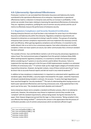 15 | P a g e
4.0: Cybersecurity: Operational Effectiveness
Previously in section 2.2, we concluded that Information Assurance and Cybersecurity mainly
contributed to the operational effectiveness of an enterprise. Improvements in operational
effectiveness lead to a reduction in enterprise costs and thus an increase in profitability. In this
section we consider three topics relating to improving the operational effectiveness of enterprises.
They are: regulatory compliance, justifying the cost of common security controls and the use of
metrics to effectively measure the performance of enterprise security.
4.1: Regulatory Compliance and Security Standard Certification
Keeping enterprise directors out of jail has been a key motivator for senior buy-in to Information
Assurance and Cybersecurity within the enterprise. Regulatory compliance requirements are
imposed on enterprises as a prerequisite to being in specific markets. Thus groups of competing
enterprises have common compliance requirements and must implement the necessary controls
with cost efficiency. When gaining regulatory compliance and certification, it is essential to only
tackle relevant risks so as not to incur unnecessary expense. Even when enterprises are certified
compliant, it does not mean systems are secure, but rather communicates that a minimum standard
has been achieved.
The scandals of Enron, Tyco and WorldCom started a rush of US security and privacy regulations to
reduce fraud. The most prominent piece of legislation from this period is Sarbanes-Oxley (SOX).
When working towards regulatory compliance, it is essential to consider the business processes
before considering any IT systems or security controls used to deliver the process. Failure to
implement this top-down approach in the first year of SOX implementation resulted in an estimated
$3 billion of unnecessary costs.45
IT controls made up the single largest category of remedial actions
required by enterprises. However, during later analysis, many of these controls were found “not to
be direct risks to accurate financial reports and did not result in any material weakness”46
.
In addition to how compliance is implemented, it is important to understand which regulations and
standards apply. Andy Gill (ASE), a security expert interviewed for this paper, noted the importance
of relevant standards being included in contracts. On occasion, “it seems that legal departments
have searched Google for ‘security standards’”47
This lack of understanding when buying services can
lead to poor operational effectiveness and incurring unnecessary costs. Andy explained that in the
worst case he has seen, “the standards were both obsolete and irrelevant”48
.
Some enterprises choose not to complete a standard certification process, often in an attempt to
avoid costs. However, the enterprises may choose to implement controls they consider to be
‘compliant’ with the standard requirements, without being tested. During the interview for this
paper, Peter Hewson (Angerona) warned that this logic is a false economy: “Being compliant is less
cost effective than being certified”49
. Central to this concern is the appreciation that the process of
certification provides a set of controls and processes which are deemed sufficient to gain
45
Kim, Love and Spafford (2008, p. 50)
46
Kim, Love and Spafford (2008, p. 50)
47
Interview, London (2011)
48
Interview, London (2011)
49
Interview, London (2011)
 