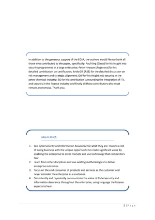 2 | P a g e
Idea In Brief:
1. See Cybersecurity and Information Assurance for what they are: mainly a cost
of doing business with the unique opportunity to create significant value by
enabling the enterprise to enter markets and use technology that competitors
fear.
2. Learn from other disciplines and use existing methodologies to deliver
enterprise outcomes.
3. Focus on the end-consumer of products and services as the customer and
never consider the enterprise as a customer.
4. Consistently and repeatedly communicate the value of Cybersecurity and
Information Assurance throughout the enterprise, using language the listener
expects to hear.
In addition to the generous support of the ECIIA, the authors would like to thank all
those who contributed to the paper, specifically: Paul King (Cisco) for his insight into
security programmes in a large enterprise; Peter Hewson (Angerona) for his
detailed contribution on certification; Andy Gill (ASE) for the detailed discussion on
risk management and strategic alignment; GW for his insight into security in the
petro-chemical industry; SG for his contribution surrounding the integration of ITIL
and security in the finance industry and finally all those contributors who must
remain anonymous. Thank you.
 