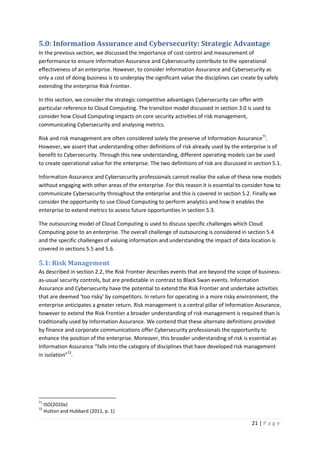21 | P a g e
5.0: Information Assurance and Cybersecurity: Strategic Advantage
In the previous section, we discussed the importance of cost control and measurement of
performance to ensure Information Assurance and Cybersecurity contribute to the operational
effectiveness of an enterprise. However, to consider Information Assurance and Cybersecurity as
only a cost of doing business is to underplay the significant value the disciplines can create by safely
extending the enterprise Risk Frontier.
In this section, we consider the strategic competitive advantages Cybersecurity can offer with
particular reference to Cloud Computing. The transition model discussed in section 3.0 is used to
consider how Cloud Computing impacts on core security activities of risk management,
communicating Cybersecurity and analysing metrics.
Risk and risk management are often considered solely the preserve of Information Assurance71
.
However, we assert that understanding other definitions of risk already used by the enterprise is of
benefit to Cybersecurity. Through this new understanding, different operating models can be used
to create operational value for the enterprise. The two definitions of risk are discussed in section 5.1.
Information Assurance and Cybersecurity professionals cannot realise the value of these new models
without engaging with other areas of the enterprise. For this reason it is essential to consider how to
communicate Cybersecurity throughout the enterprise and this is covered in section 5.2. Finally we
consider the opportunity to use Cloud Computing to perform analytics and how it enables the
enterprise to extend metrics to assess future opportunities in section 5.3.
The outsourcing model of Cloud Computing is used to discuss specific challenges which Cloud
Computing pose to an enterprise. The overall challenge of outsourcing is considered in section 5.4
and the specific challenges of valuing information and understanding the impact of data location is
covered in sections 5.5 and 5.6.
5.1: Risk Management
As described in section 2.2, the Risk Frontier describes events that are beyond the scope of business-
as-usual security controls, but are predictable in contrast to Black Swan events. Information
Assurance and Cybersecurity have the potential to extend the Risk Frontier and undertake activities
that are deemed ‘too risky’ by competitors. In return for operating in a more risky environment, the
enterprise anticipates a greater return. Risk management is a central pillar of Information Assurance,
however to extend the Risk Frontier a broader understanding of risk management is required than is
traditionally used by Information Assurance. We contend that these alternate definitions provided
by finance and corporate communications offer Cybersecurity professionals the opportunity to
enhance the position of the enterprise. Moreover, this broader understanding of risk is essential as
Information Assurance “falls into the category of disciplines that have developed risk management
in isolation”72
.
71
ISO(2010a)
72
Hutton and Hubbard (2011, p. 1)
 