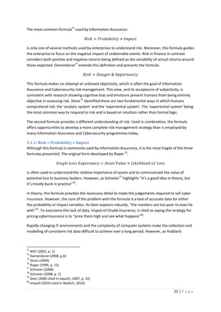 22 | P a g e
The most common formula73
used by Information Assurance:
ܴ݅‫݇ݏ‬ = ܲ‫ݕݐ݈ܾܾ݅݅ܽ݋ݎ‬ × ‫ݐܿܽ݌݉ܫ‬
is only one of several methods used by enterprises to understand risk. Moreover, this formula guides
the enterprise to focus on the negative impact of undesirable events. Risk in finance in contrast
considers both positive and negative returns being defined as the variability of actual returns around
those expected. Damordaran74
extends this definition and presents the formula:
ܴ݅‫݇ݏ‬ = ‫ݎ݁݃݊ܽܦ‬ & ܱ‫ݕݐ݅݊ݑݐݎ݋݌݌‬
This formula makes no attempt at unbiased objectivity, which is often the goal of Information
Assurance and Cybersecurity risk management. This view, and its acceptance of subjectivity, is
consistent with research showing cognitive bias and emotions prevent humans from being entirely
objective in assessing risk. Slovic75
identified there are two fundamental ways in which humans
comprehend risk: the ‘analytic system’ and the ‘experiential system’. The ‘experiential system’ being
the most common way to respond to risk and is based on intuition rather than formal logic.
The second formula provides a different understanding of risk. Used in combination, the formula
offers opportunities to develop a more complete risk management strategy than is employed by
many Information Assurance and Cybersecurity programmes today.
5.1.1: Risk = Probability × Impact
Although this formula is commonly used by Information Assurance, it is the most fragile of the three
formulas presented. The original form developed by Roper76
:
݈ܵ݅݊݃݁ ‫ݏݏ݋ܮ‬ ‫ݕܿ݊ܽݐܿ݁݌ݔܧ‬ = ‫ݐ݁ݏݏܣ‬ ܸ݈ܽ‫݁ݑ‬ × ‫݈݅݁݇݅ܮ‬ℎ‫݀݋݋‬ ‫݂݋‬ ‫ݏݏ݋ܮ‬
is often used to understand the relative importance of assets and to communicate the value of
potential loss to business leaders. However, as Schneier77
highlights “It’s a good idea in theory, but
it’s mostly bunk in practice”78
.
In theory, this formula provides the necessary detail to make the judgements required to sell cyber
insurance. However, the core of the problem with the formula is a lack of accurate data for either
the probability or impact variables. As Geer explains robustly, “the numbers are too poor to even lie
with”79
. To overcome this lack of data, Vispoli of Chubb Insurance, is cited as saying the strategy for
pricing cyberinsurance is to “price them high and see what happens”80
.
Rapidly changing IT environments and the complexity of computer systems make the collection and
modelling of consistent risk data difficult to achieve over a long period. However, as Hubbard
73
NIST (2002, p. 1)
74
Damordaran (2008, p.6)
75
Slovic (2004)
76
Roper (1999, p. 15)
77
Schneier (2008)
78
Schneier (2008, p. 1)
79
Geer (2004 cited in Jaquith, 2007, p. 32)
80
Visipoli (2010 cited in Bejtlich, 2010)
 