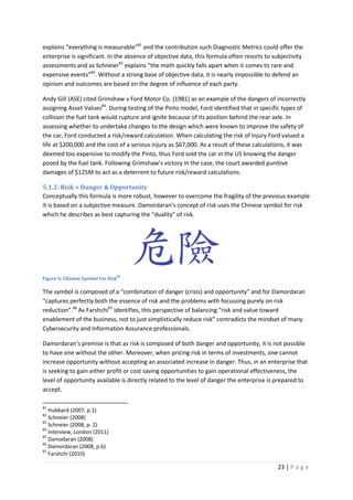23 | P a g e
explains “everything is measurable”81
and the contribution such Diagnostic Metrics could offer the
enterprise is significant. In the absence of objective data, this formula often resorts to subjectivity
assessments and as Schneier82
explains “the math quickly falls apart when it comes to rare and
expensive events”83
. Without a strong base of objective data, it is nearly impossible to defend an
opinion and outcomes are based on the degree of influence of each party.
Andy Gill (ASE) cited Grimshaw v Ford Motor Co. (1981) as an example of the dangers of incorrectly
assigning Asset Values84
. During testing of the Pinto model, Ford identified that in specific types of
collision the fuel tank would rupture and ignite because of its position behind the rear axle. In
assessing whether to undertake changes to the design which were known to improve the safety of
the car, Ford conducted a risk/reward calculation. When calculating the risk of injury Ford valued a
life at $200,000 and the cost of a serious injury as $67,000. As a result of these calculations, it was
deemed too expensive to modify the Pinto, thus Ford sold the car in the US knowing the danger
posed by the fuel tank. Following Grimshaw’s victory in the case, the court awarded punitive
damages of $125M to act as a deterrent to future risk/reward calculations.
5.1.2: Risk = Danger & Opportunity
Conceptually this formula is more robust, however to overcome the fragility of the previous example
it is based on a subjective measure. Damordaran’s concept of risk uses the Chinese symbol for risk
which he describes as best capturing the “duality” of risk.
Figure 5: Chinese Symbol For Risk
85
The symbol is composed of a “combination of danger (crisis) and opportunity” and for Damordaran
“captures perfectly both the essence of risk and the problems with focussing purely on risk
reduction”.86
As Farshchi87
identifies, this perspective of balancing “risk and value toward
enablement of the business, not to just simplistically reduce risk” contradicts the mindset of many
Cybersecurity and Information Assurance professionals.
Damordaran’s premise is that as risk is composed of both danger and opportunity, it is not possible
to have one without the other. Moreover, when pricing risk in terms of investments, one cannot
increase opportunity without accepting an associated increase in danger. Thus, in an enterprise that
is seeking to gain either profit or cost saving opportunities to gain operational effectiveness, the
level of opportunity available is directly related to the level of danger the enterprise is prepared to
accept.
81
Hubbard (2007, p.1)
82
Schneier (2008)
83
Schneier (2008, p. 2)
84
Interview, London (2011)
85
Damodaran (2008)
86
Damordaran (2008, p.6)
87
Farshchi (2010)
 