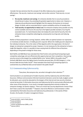 24 | P a g e
Consider the two extremes that this concept of risk offers Cybersecurity as operational
effectiveness: ‘No security: maximum cost savings’ and at other extreme ‘Total security: no cost
savings’:
• No security: maximum cost savings. An enterprise decides that no security procedures
should be put in place, thus providing the greatest opportunity to reduce cost. However, a
Cybersecurity professional would highlight that this exposes the business to increased
danger of attack, with an associated drop in system availability and loss of valuable data.
• Total security: no opportunity to reduce cost. An enterprise employs every possible security
control available and ensures the security to the highest possible standard, incurring the
associated costs. If a rival enterprise does not employ the same level of security, then the
enterprise looses competitive advantage by unnecessarily incurring costs and reducing
profits.
Neither of these propositions is wrong; however, neither offers an optimal solution nor represents
an intuitively sensible decision. A middle ground is required. Where the middle ground is depends on
the individual enterprise. This is the notion of Risk Appetite within the organisation: the level of
danger an enterprise is prepared to accept. However, it is not necessary for the enterprise to have a
single Risk Appetite; rather it is possible to have varying levels for different lines-of-business
depending on the growth strategy for those areas.
Both Netflix and H&R Block have extended their Risk Frontier and used Cloud Computing to gain
competitive advantage and cost efficiencies (the opportunity) over their competitors. Overcoming
security concerns (the danger) has enabled Netflix to be “almost 100% in the public cloud”88
.
Similarly H&R Block stores the highest level of sensitive personal data, PCI-DSS Category 1, in the
Amazon Web Services Public Cloud89
. These examples have lead Cloud Computing experts to
contend that any confidential data can be hosted in the public Cloud90
.
5.2: Communicating Cybersecurity
“Executives, like everyone else, see what is brought to their attention.”91
Communication is an essential part of modern business and thus Cybersecurity and Information
Assurance. Without communication informed investment decisions cannot be made, budgets cannot
be allocated, users cannot be educated on the dangers of the Internet and new security initiatives
cannot be launched. If Information Assurance and Cybersecurity fail to communicate effectively with
other areas of the enterprise, it can result in managers bypassing them entirely to deliver the
enterprise strategy. As Stanton explains, “There are at least two security departments I know of that
don’t have a seat at the cloud table.”92
However, how to be effective in communication is often
overlooked by Information Assurance and Cybersecurity professionals. In the words of Peter
Drucker, the founder of modern management theory:
88
Cockcroft (2011, cited in Reilly (2011))
89
Cockcroft (2011)
90
Cockcroft (2011)
91
Hunter and Westerman (2009, p. 19)
92
Stanton (2011)
 