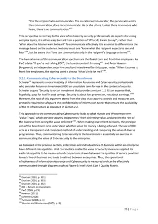 25 | P a g e
“It is the recipient who communicates. The so-called communicator, the person who emits
the communication, does not communicate. He or she utters. Unless there is someone who
hears, there is no communication.”93
This perspective is contrary to the view often taken by security professionals. As experts discussing
complex topics, it is all too easy to start from a position of ‘What do I want to say?’, rather than
‘What does the listener want to hear?’ To communicate effectively it is essential to differentiate the
message based on the audience. Not only must one “know what the recipient expects to see and
hear”94
, but be aware that “one can communicate only in the recipient’s language or terms”95
.
The two extremes of this communication spectrum are the Boardroom and front-line employees. As
PwC advise “If you’re not talking ROI96
, the boardroom isn’t listening”97
and Peter Hewson
(Angerona), an independent security consultant interviewed for this paper, notes “When it comes to
front-line employees, the starting point is always ‘What’s in it for me?’”98
.
5.2.1: Communicating Cybersecurity to the Boardroom
Schneier99
represents a vocal majority of Information Assurance and Cybersecurity professionals
who consider Return on Investment (ROI) an unsuitable term for use in the context of security.
Schneier argues “Security is not an investment that provides a return [...]. It’s an expense that,
hopefully, pays for itself in cost savings. Security is about loss prevention, not about earnings.”100
However, the root of this argument stems from the view that security controls and measures are,
primarily required to safeguard the confidentiality of information rather than ensure the availability
of the IT infrastructure as discussed in section 2.2.
This approach to the communicating Cybersecurity leads to what Hunter and Westerman term
‘Value Traps’, which prevent security programmes “from delivering value, and prevent the rest of
the business from seeing the value delivered”101
. When making investment decisions, the principle
aim of the boardroom is to understand whether value for money is being achieved. The use of ROI
acts as a transparent and consistent method of understanding and comparing the value of diverse
programmes. Thus, communicating Cybersecurity to the boardroom is essentially an exercise in
communicating the value of Cybersecurity to the enterprise.
As discussed in the previous section, enterprises and individual lines-of-business within an enterprise
have different risk appetites. Unit cost metrics enable the value of security measures applied for
each risk appetite to be measured and comparisons drawn between the qualities of service provided
to each line-of-business and costs baselined between enterprises. Thus, the operational
effectiveness of Information Assurance and Cybersecurity is measured and can be effectively
communicated through diagrams such as Figure 6: Intel's Unit Cost / Quality Matrix.
93
Drucker (2001, p. 391)
94
Drucker (2001, p. 393)
95
Drucker (2001, p. 392)
96
ROI – Return on Invesment.
97
PwC (2005, p.29)
98
Hewson (2011)
99
Schenier (2008)
100
Schneier (2008, p. 1)
101
Hunter and Westerman (2009, p. 8)
 