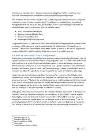 29 | P a g e
initiatives and make data driven decisions. Importantly, a key feature of the model is to make
predictive estimates of losses likely to be incurred by not adopting security controls.
Intel developed the ROSI model using data from 18,000 computers collected over a two year period
(equivalent to over 13 million computer-days)121
, in addition to a variety of other financial and
management databases. Using this data, an ‘Impact / Valuation Calculation Engine’ estimates the
value of planned security programmes using the following inputs:
• Attack Incident Occurrence Data
• Business Impact and Outage Data
• Business Loss and Cost Data
• Risk Mitigation Security Programme
Using the earliest data as a baseline to assess three subsequent security programmes, Intel was able
to measure a 99% reduction in security incidents and a 396-fold increase in the days between
incidents.122
Rosenquist estimates that over $18M is avoided as a result of the security programmes
implemented and the model’s predictions have been measured to be 87% accurate.
5.4: How To Outsource? That is the Question.
As a method of gaining operational effectiveness outsourcing business functions to cheaper external
suppliers “seem[s] like a no-brainer”.123
Cloud Computing can be seen as a continuation of this trend
and considered to be a cost efficient method of externalising IT resources to deliver operational
effectiveness. Few other areas of business operations have a greater potential to bring Information
Assurance and Cybersecurity into conflict with business strategy. However, the speed with which an
enterprise can adopt this type of step change in capability is a source of competitive advantage.
Like previous iterations of outsourcing, Cloud Computing offers enterprises the ability to realise
short-term cost savings, increase revenue per employee and transform fixed costs into a variable,
on-demand payment.124
But with the benefits comes a loss of visibility and control. While the impact
of this shift on events and security breaches may be at the forefront of Information Assurance and
Cybersecurity professionals concerns, the location of information and the shift in employee loyalty
from the enterprise to the service provider should also be concerns.
Although by outsourcing business functions the enterprise transfers responsibility to deliver secure
functions, it does not transfer accountability for any breaches. In 2010, the UK Financial Services
Authority (FSA) fined the UK branch of Zurich Insurance Plc £2.275m (€2.74m) for data security
failings of an outsourcing supplier which lost the personal details of 46,000 customers125
. The FSA
specifically cited Zurich UK’s failure to “ensure it had effective systems and controls to manage the
risks relating to the security of customer data resulting from the outsourcing arrangement” as a
121
Rosenquist (2007, p. 9)
122
Rosenquist (2007, p. 10)
123
Manget and Mercier (2011)
124
Lacey (2010)
125
Financial Services Authority (2010)
 