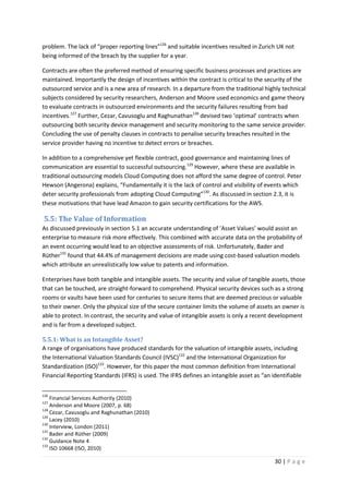 30 | P a g e
problem. The lack of “proper reporting lines”126
and suitable incentives resulted in Zurich UK not
being informed of the breach by the supplier for a year.
Contracts are often the preferred method of ensuring specific business processes and practices are
maintained. Importantly the design of incentives within the contract is critical to the security of the
outsourced service and is a new area of research. In a departure from the traditional highly technical
subjects considered by security researchers, Anderson and Moore used economics and game theory
to evaluate contracts in outsourced environments and the security failures resulting from bad
incentives.127
Further, Cezar, Cavusoglu and Raghunathan128
devised two ‘optimal’ contracts when
outsourcing both security device management and security monitoring to the same service provider.
Concluding the use of penalty clauses in contracts to penalise security breaches resulted in the
service provider having no incentive to detect errors or breaches.
In addition to a comprehensive yet flexible contract, good governance and maintaining lines of
communication are essential to successful outsourcing.129
However, where these are available in
traditional outsourcing models Cloud Computing does not afford the same degree of control. Peter
Hewson (Angerona) explains, “Fundamentally it is the lack of control and visibility of events which
deter security professionals from adopting Cloud Computing”130
. As discussed in section 2.3, it is
these motivations that have lead Amazon to gain security certifications for the AWS.
5.5: The Value of Information
As discussed previously in section 5.1 an accurate understanding of ’Asset Values’ would assist an
enterprise to measure risk more effectively. This combined with accurate data on the probability of
an event occurring would lead to an objective assessments of risk. Unfortunately, Bader and
Rüther131
found that 44.4% of management decisions are made using cost-based valuation models
which attribute an unrealistically low value to patents and information.
Enterprises have both tangible and intangible assets. The security and value of tangible assets, those
that can be touched, are straight-forward to comprehend. Physical security devices such as a strong
rooms or vaults have been used for centuries to secure items that are deemed precious or valuable
to their owner. Only the physical size of the secure container limits the volume of assets an owner is
able to protect. In contrast, the security and value of intangible assets is only a recent development
and is far from a developed subject.
5.5.1: What is an Intangible Asset?
A range of organisations have produced standards for the valuation of intangible assets, including
the International Valuation Standards Council (IVSC)132
and the International Organization for
Standardization (ISO)133
. However, for this paper the most common definition from International
Financial Reporting Standards (IFRS) is used. The IFRS defines an intangible asset as “an identifiable
126
Financial Services Authority (2010)
127
Anderson and Moore (2007, p. 68)
128
Cezar, Cavusoglu and Raghunathan (2010)
129
Lacey (2010)
130
Interview, London (2011)
131
Bader and Rüther (2009)
132
Guidance Note 4
133
ISO 10668 (ISO, 2010)
 