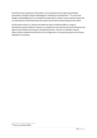 33 | P a g e
illustrate the key components of the system. A rare exception to this is Barroso and Hölzle’s
presentation of Google’s design methodology for ‘Warehouse-Scale Machine’.140
It is clear from
Google’s methodology that it is not feasible to predict where a specific virtual machine instance will
run, both because of load-balancing in the system and the failure tolerant design of the system.
As discussed in section 2.3, Amazon has taken the steps to certify the AWS to a range of
international security standards. However, it is important to note that the security certifications only
apply to the hardware and processes controlled by Amazon. Thus for an enterprise using the
Amazon AWS an additional certification for the configuration of the operating system and software
applications is necessary.
140
Barroso and Hölzle (2009)
 
