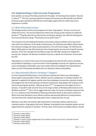 34 | P a g e
6.0: Implementing a Cybersecurity Programme
Cisco Systems use many of the ideas presented in this paper. As Paul King (Cisco) explains “Security
is cultural”141
. The Cisco security programme enhances the business by offering both cost efficient
processes to gain operational effectiveness and strategic opportunities to create value and is
progressive in outlook.
6.1: Role of Security in Cisco
The strategic position of the security programme is clear. King explains, “At Cisco, security can't
inhibit the business. The security department needs to be coming up with solutions to enable the
business”142
.King describes the security function as having an advisory role, with the starting point
for all security decisions being, “The business can do what it likes”143
.
This concept of security enabling the business and acting as advisors extends to the most senior
roles within the enterprise. As the leader of the business, the Chief Executive Officer (CEO) chooses
the enterprise strategy and makes business decisions in line with that strategy. The Chief Security
Officer (CSO) reports to the CEO and has the role of explaining the security risks of specific business
decisions. If the risk is too great for the CEO to accept, the CSO offers solutions to mitigate the
security risks. However, the decision of whether to pursue a specific line of business remains with
the CEO.
King explains it is critical to the success of security programmes that the CEO remains ultimately
accountable for deciding on a course of action in the knowledge of security risk. Significant security
issues and damage to shareholder value occurs where CEOs try to delegate this responsibility to
others as a form of plausible deniability and in an attempt to divest accountability.
6.2: Operationally Effective Desktop144 Support
To ensure operational effectiveness, Cisco prioritises recovery from failure over attempting to
protect against every possible IT failure, whether security, configuration or hardware related. This
approach is applied to the laptops used by many Cisco employees to access the corporate intranet
and mitigates the risk of overinvesting in protection mechanisms. King explains this emphasis is the
result of answering the question, “Why do we have IT?”145
. As laptops are not integral to Cisco’s
business, “it wouldn't make sense for Cisco to hire large numbers of Windows administrators to fix
Windows machines”146
. This is not to suggest that Cisco does not invest in protective measures; they
do. It is a response to the infeasibility of detecting all possible attacks as discussed in section 4.2.
Which Cisco have identified is more efficient and thus operationally effective to simply provide a
new hard drive with a default operating system when a laptop becomes corrupt.
Moreover, Cisco does not maintain rigid requirements on the type of device used to access
corporate systems. King explains that some ‘desktops’ accessing the Cisco corporate systems are not
supported by the corporate IT functions: “At Cisco, parts of the business use Apple products. Should
141
Interview, London (2011)
142
Interview, London (2011)
143
Interview, London (2011)
144
‘Desktop’ is used as a loose categorisation of user devices used to access Cisco’s corporate intranet.
145
Interview, London (2011)
146
Interview, London (2011)
 
