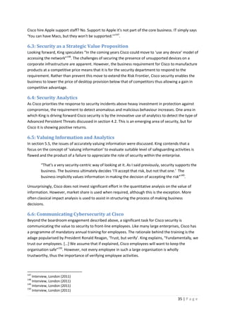 35 | P a g e
Cisco hire Apple support staff? No. Support to Apple it's not part of the core business. IT simply says
‘You can have Macs, but they won't be supported.’”147
.
6.3: Security as a Strategic Value Proposition
Looking forward, King speculates “In the coming years Cisco could move to ‘use any device’ model of
accessing the network”148
. The challenges of securing the presence of unsupported devices on a
corporate infrastructure are apparent. However, the business requirement for Cisco to manufacture
products at a competitive price means that it is for the security department to respond to the
requirement. Rather than prevent this move to extend the Risk Frontier, Cisco security enables the
business to lower the price of desktop provision below that of competitors thus allowing a gain in
competitive advantage.
6.4: Security Analytics
As Cisco priorities the response to security incidents above heavy investment in protection against
compromise, the requirement to detect anomalous and malicious behaviour increases. One area in
which King is driving forward Cisco security is by the innovative use of analytics to detect the type of
Advanced Persistent Threats discussed in section 4.2. This is an emerging area of security, but for
Cisco it is showing positive returns.
6.5: Valuing Information and Analytics
In section 5.5, the issues of accurately valuing information were discussed. King contends that a
focus on the concept of ‘valuing information’ to evaluate suitable level of safeguarding activities is
flawed and the product of a failure to appreciate the role of security within the enterprise.
“That's a very security-centric way of looking at it. As I said previously, security supports the
business. The business ultimately decides ‘I'll accept that risk, but not that one.’ The
business implicitly values information in making the decision of accepting the risk”149
.
Unsurprisingly, Cisco does not invest significant effort in the quantitative analysis on the value of
information. However, market share is used when required, although this is the exception. More
often classical impact analysis is used to assist in structuring the process of making business
decisions.
6.6: Communicating Cybersecurity at Cisco
Beyond the boardroom engagement described above, a significant task for Cisco security is
communicating the value to security to front-line employees. Like many large enterprises, Cisco has
a programme of mandatory annual training for employees. The rationale behind the training is the
adage popularised by President Ronald Reagan, ‘Trust, but verify’. King explains, “Fundamentally, we
trust our employees. […] We assume that if explained, Cisco employees will want to keep the
organisation safe”150
. However, not every employee in such a large organisation is wholly
trustworthy, thus the importance of verifying employee activities.
147
Interview, London (2011)
148
Interview, London (2011)
149
Interview, London (2011)
150
Interview, London (2011)
 
