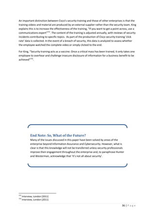 36 | P a g e
An important distinction between Cisco’s security training and those of other enterprises is that the
training videos and material are produced by an external supplier rather than the security team. King
explains this is to increase the effectiveness of the training, “If you want to get a point across, use a
communications expert”151
. The content of the training is adjusted annually, with reviews of security
incidents contributing to specific topics. As part of the production of Cisco security training ‘click
rate’ data is collected. In the event of a breach of security, this data is analyzed to assess whether
the employee watched the complete video or simply clicked to the end.
For King, “Security training acts as a vaccine. Once a critical mass has been trained, it only takes one
employee to overhear and challenge insecure disclosure of information for a business benefit to be
achieved”152
.
151
Interview, London (2011)
152
Interview, London (2011)
End Note: So, What of the Future?
Many of the issues discussed in this paper have been solved by areas of the
enterprise beyond Information Assurance and Cybersecurity. However, what is
clear is that this knowledge will not be transferred unless security professionals
improve their engagement throughout the enterprise and, to paraphrase Hunter
and Westerman, acknowledge that ‘it’s not all about security’.
 