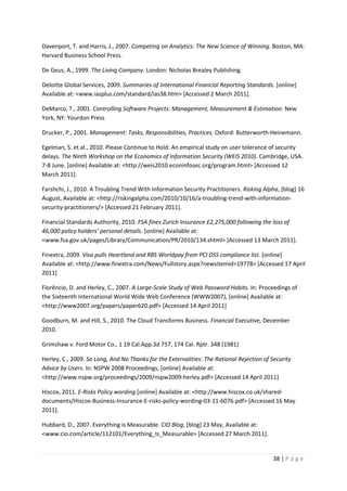 38 | P a g e
Davenport, T. and Harris, J., 2007. Competing on Analytics: The New Science of Winning. Boston, MA:
Harvard Business School Press.
De Geus, A., 1999. The Living Company. London: Nicholas Brealey Publishing.
Deloitte Global Services, 2009. Summaries of International Financial Reporting Standards. [online]
Available at: <www.iasplus.com/standard/ias38.htm> [Accessed 2 March 2011].
DeMarco, T., 2001. Controlling Software Projects: Management, Measurement & Estimation. New
York, NY: Yourdon Press
Drucker, P., 2001. Management: Tasks, Responsibilities, Practices. Oxford: Butterworth-Heinemann.
Egelman, S. et al., 2010. Please Continue to Hold: An empirical study on user tolerance of security
delays. The Ninth Workshop on the Economics of Information Security (WEIS 2010). Cambridge, USA.
7-8 June. [online] Available at: <http://weis2010.econinfosec.org/program.html> [Accessed 12
March 2011].
Farshchi, J., 2010. A Troubling Trend With Information Security Practitioners. Risking Alpha, [blog] 16
August, Available at: <http://riskingalpha.com/2010/10/16/a-troubling-trend-with-information-
security-practitioners/> [Accessed 21 February 2011].
Financial Standards Authority, 2010. FSA fines Zurich Insurance £2,275,000 following the loss of
46,000 policy holders’ personal details. [online] Available at:
<www.fsa.gov.uk/pages/Library/Communication/PR/2010/134.shtml> [Accessed 13 March 2011].
Finextra, 2009. Visa pulls Heartland and RBS Worldpay from PCI DSS compliance list. [online]
Available at: <http://www.finextra.com/News/Fullstory.aspx?newsitemid=19778> [Accessed 17 April
2011]
Florêncio, D. and Herley, C., 2007. A Large-Scale Study of Web Password Habits. In: Proceedings of
the Sixteenth International World Wide Web Conference (WWW2007), [online] Available at:
<http://www2007.org/papers/paper620.pdf> [Accessed 14 April 2011]
Goodburn, M. and Hill, S., 2010. The Cloud Transforms Business. Financial Executive, December
2010.
Grimshaw v. Ford Motor Co., 1 19 Cal.App.3d 757, 174 Cal. Rptr. 348 (1981)
Herley, C., 2009. So Long, And No Thanks for the Externalities: The Rational Rejection of Security
Advice by Users. In: NSPW 2008 Proceedings, [online] Available at:
<http://www.nspw.org/proceedings/2009/nspw2009-herley.pdf> [Accessed 14 April 2011]
Hiscox, 2011. E-Risks Policy wording.[online] Available at: <http://www.hiscox.co.uk/shared-
documents/Hiscox-Business-Insurance-E-risks-policy-wording-03-11-6076.pdf> [Accessed 16 May
2011].
Hubbard, D., 2007. Everything is Measurable. CIO Blog, [blog] 23 May, Available at:
<www.cio.com/article/112101/Everything_Is_Measurable> [Accessed 27 March 2011].
 