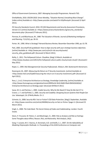40 | P a g e
Office of Government Commerce, 2007. Managing Successful Programmes. Norwich:TSO.
OreillyMedia, 2010. OSCON 2010: Simon Wardley, “Situation Normal, Everything Must Change”.
[video online] Available at: <http://www.youtube.com/watch?v=5Oyf4vvJyy4> [Accessed 12 April
2011].
PCI Security Standards Council, 2010. PCI DSS Requirements and Security Assessment Procedures,
Version 2.0. [online] Available at: <https://www.pcisecuritystandards.org/security_standards/
documents.php> [Accessed 27 February 2011].
Penrose, N. and Moorhouse, M., 1989. The Valuation of Brands. Journal of Marketing Intelligence
and Planning, 7 (11/12), pp. 30-33.
Porter, M., 1996. What is Strategy? Harvard Business Review, November-December 1996, pp. 61-78.
PwC, 2005. SecurityATLAS guidebook: How to align security with your strategic business objectives.
[online] Available at: <http://www.pwc.com/us/en/it-risk-security/assets/
security_atlas_guidebook.pdf> [Accessed 12 March 2011].
Reilly, C., 2011. The Hollywood Culture. CloudAve, [blog] 13 March, Available at:
<http://www.cloudave.com/10515/the-hollywood-culture-public-cloud-private-cloud/> [Accessed 2
May 2011]
Roper, C., 1999. Risk Management for Security Professionals. Woburn, MA: Butterworth-Heinemann.
Rosenquist, M., 2007. Measuring the Return on IT Security Investments. [online] Available at:
<http://www.intel.com/it/pdf/measuring-the-return-on-it-security-investments.pdf> [Accessed 12
April 2011].
Ross, J., (n.d.). Enterprise Architecture as Strategy, Knowledge Leadership, [online] Available at:
<http://www.thomasgroup.com/getattachment/90f45e2d-3b10-4b00-99a4-094542b365b5/
Enterprise-Architecture-as-Strategy.aspx> [Accessed 28 March 2011]
Sasse, M. A. and Flechais, I., 2005. Usable Security: Why Do We Need It? How Do We Get It? In:
Cranor, L. F. and Garfinkel, S., 2005. Security and Usability: Designing Secure Systems that People Can
Use. Sebastopol, CA: O’Reilly Media. Ch. 2.
Schneier, B., 2008. Security ROI: Fact or Fiction? CSO Data Protection, [blog] 2 September, Available
at: <http://www.csoonline.com/article/446966/security-roi-fact-or-fiction-?page=1> [Accessed 23
March 2011].
Singh, S., 2000. The Code Book: The Secret History of Codes and Codebreaking. London: Fourth
Estate.
Slovic, P. Finucane, M. Peters, E. and MacGregor, D., 2004. Risk as Analysis and Risk as Feelings:
Some Thoughts about Affect, Reason, Risk, and Rationality. Risk Analysis, 24(2)
Song, Y. Locasto, M. E. Stavrou, A. Keromytis, A.D. and Stolfo, S. J., 2007. On the Infeasibility of
Modeling Polymorphic Shellcode. In: Proceedings of the ACM Conference on Computer and
 