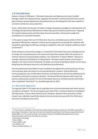 5 | P a g e
1.0: Introduction
Despite a history of 2500 years1
, Information Assurance and Cybersecurity remain troubled
teenagers within the enterprise family. Legislation has forced IT2
and Security Governance into the
open; however security departments and professionals are still finding their feet when asked for a
consistent and decisive value proposition.
Porter, widely held as the founder of modern strategy, developed a paradigm to understand the role
of strategy and operational effectiveness in delivering superior enterprise performance.3
Applying
this model to Cybersecurity and Information Assurance provides a framework to judge their
contribution to a successful enterprise.
In this paper we argue that much of Information Assurance and Cybersecurity relates to Porter’s
operational effectiveness. However a mature security programme can provide the enterprise with
competitive advantages by offering a strategy to outperform rivals and “establish a difference that it
can preserve”4
.
As the enterprise environments change, it is essential for Information Assurance and Cybersecurity
to change. Security professionals must review and rework their position within the enterprise to
maintain relevance to the prevailing conditions. Carr stated that “IT Doesn’t Matter”5
because its
strategic importance diminished as its ubiquity grew. The latest market iteration and increase in
ubiquity is the move to Cloud Computing. This paper uses Cloud Computing to present current issues
being faced by Information Assurance and Cybersecurity professionals.
Security professionals have failed to inspire confidence throughout the enterprise because of poor
communication skills and a failure to correctly identify their customer. Only by effectively
communicating the value of Information Assurance and Cybersecurity will security professionals be
consulted to contribute to enterprise decisions. The Harvard Business Review made it clear that
business professionals consider the role of Information Assurance and Cybersecurity to be broken
when it published “Hack Work”6
as a breakthrough idea for 2010.
1.1: Research Approach
The approach taken in this paper was to undertake semi-structured interviews with senior security
consultants and leaders. The security experts were drawn from a variety of industries including the
UK Public Sector, Finance, Petro-chemical and IT Hardware. Based on these discussions, further
research was undertaken specifically related to the key trends and issues within the Information
Assurance and Cybersecurity arenas.
1
“In The Histories, Herodotus chronicled the conflicts between Greece and Persia in the fifth century BC [...]
According to Herodotus, it was the art of secret writing that saved Greece from being conquered by Xerxes”
(Singh 2000, p. 4). This ‘secret writing’ is the earliest example of Confidentiality being used to ensure
information does not fall into the hands of an enemy.
2
Information Technology
3
Porter (1996)
4
Porter (1996, p. 62)
5
Carr (2003, p. 41)
6
Jensen and Klein (2010, p. 7)
 