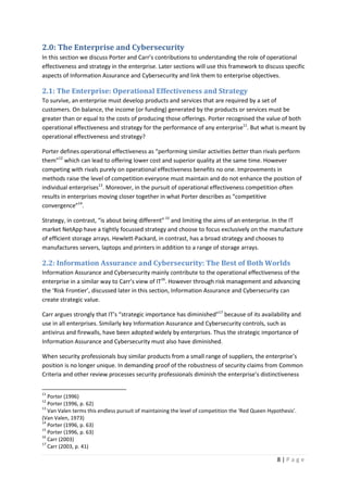 8 | P a g e
2.0: The Enterprise and Cybersecurity
In this section we discuss Porter and Carr’s contributions to understanding the role of operational
effectiveness and strategy in the enterprise. Later sections will use this framework to discuss specific
aspects of Information Assurance and Cybersecurity and link them to enterprise objectives.
2.1: The Enterprise: Operational Effectiveness and Strategy
To survive, an enterprise must develop products and services that are required by a set of
customers. On balance, the income (or funding) generated by the products or services must be
greater than or equal to the costs of producing those offerings. Porter recognised the value of both
operational effectiveness and strategy for the performance of any enterprise11
. But what is meant by
operational effectiveness and strategy?
Porter defines operational effectiveness as “performing similar activities better than rivals perform
them”12
which can lead to offering lower cost and superior quality at the same time. However
competing with rivals purely on operational effectiveness benefits no one. Improvements in
methods raise the level of competition everyone must maintain and do not enhance the position of
individual enterprises13
. Moreover, in the pursuit of operational effectiveness competition often
results in enterprises moving closer together in what Porter describes as “competitive
convergence”14
.
Strategy, in contrast, “is about being different”15
and limiting the aims of an enterprise. In the IT
market NetApp have a tightly focussed strategy and choose to focus exclusively on the manufacture
of efficient storage arrays. Hewlett-Packard, in contrast, has a broad strategy and chooses to
manufactures servers, laptops and printers in addition to a range of storage arrays.
2.2: Information Assurance and Cybersecurity: The Best of Both Worlds
Information Assurance and Cybersecurity mainly contribute to the operational effectiveness of the
enterprise in a similar way to Carr’s view of IT16
. However through risk management and advancing
the ‘Risk Frontier’, discussed later in this section, Information Assurance and Cybersecurity can
create strategic value.
Carr argues strongly that IT’s “strategic importance has diminished”17
because of its availability and
use in all enterprises. Similarly key Information Assurance and Cybersecurity controls, such as
antivirus and firewalls, have been adopted widely by enterprises. Thus the strategic importance of
Information Assurance and Cybersecurity must also have diminished.
When security professionals buy similar products from a small range of suppliers, the enterprise’s
position is no longer unique. In demanding proof of the robustness of security claims from Common
Criteria and other review processes security professionals diminish the enterprise’s distinctiveness
11
Porter (1996)
12
Porter (1996, p. 62)
13
Van Valen terms this endless pursuit of maintaining the level of competition the ‘Red Queen Hypothesis’.
(Van Valen, 1973)
14
Porter (1996, p. 63)
15
Porter (1996, p. 63)
16
Carr (2003)
17
Carr (2003, p. 41)
 