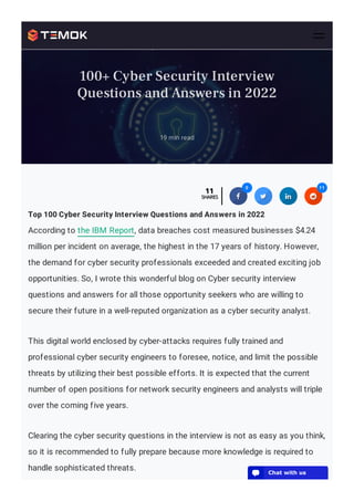 Privacy - Terms
Top 100 Cyber Security Interview Questions and Answers in 2022
According to the IBM Report, data breaches cost measured businesses $4.24
million per incident on average, the highest in the 17 years of history. However,
the demand for cyber security professionals exceeded and created exciting job
opportunities. So, I wrote this wonderful blog on Cyber security interview
questions and answers for all those opportunity seekers who are willing to
secure their future in a well-reputed organization as a cyber security analyst.
This digital world enclosed by cyber-attacks requires fully trained and
professional cyber security engineers to foresee, notice, and limit the possible
threats by utilizing their best possible efforts. It is expected that the current
number of open positions for network security engineers and analysts will triple
over the coming five years.
Clearing the cyber security questions in the interview is not as easy as you think,
so it is recommended to fully prepare because more knowledge is required to
handle sophisticated threats.
11
11
SHARES
SHARES 

0
0

 
 

11
11
19 min read
100+ Cyber Security Interview
Questions and Answers in 2022
💬 Chat with us
 