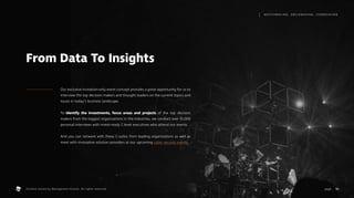 Our exclusive invitation-only event concept provides a great opportunity for us to
interview the top decision makers and thought leaders on the current topics and
issues in today’s business landscape.
To identify the investments, focus areas and projects of the top decision
makers from the biggest organizations in the industries, we conduct over 35,000
personal interviews with invest-ready C-level executives who attend our events.
And you can network with these C-suites from leading organizations as well as
meet with innovative solution providers at our upcoming cyber security events.
From Data To Insights
10
M AT C H M A K I N G , S M I L E M A K I N G , I C E B R E A K I N G
page .
Content owned by Management Events. All rights reserved.
 