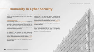 Humanity In Cyber Security
Employees may be considered as the weakest link in cyber
security, but they still play a crucial part in the battle against
cyber attacks.
Employee Responsibility
Human error is the cause of 90% of data breaches. But because
the threats are from the actions of employees, they can also
be trained to prevent risks and improve security on their end.
This is why strong company policies and training programs are
important in empowering employees to understand the threat
landscape and network vulnerabilities.
The Human Touch
The modern AI is able to identify and defend against cyber
risks, but ultimately, employees are still needed to verify the
results of cyber security efforts. In fact, according to WhiteHat
Security, majority of organizations are more confident in having
the human element to play a significant role in security defense
with AI tools being used to take over low-level security tasks and
meticulous checks.
Humans Plus AI
However, one of the best cyber security strategies is the
combination of AI and human intelligence, where machines are
used to wade through tedious, large-scale work while humans
find vulnerabilities that require business logic. With millions of
global cyber security positions expecting to go unfulfilled by
2021, employing AI and machine learning can help to close the
increasing talent gap.
Cyber criminals will always target those who are unaware of cyber
threats, but proper training can help greatly in staff detection
and prevention of security breaches while AI and security tools
add to the effective reduction of attacks.w
16
page .
M AT C H M A K I N G , S M I L E M A K I N G , I C E B R E A K I N G
Content owned by Management Events. All rights reserved.
 